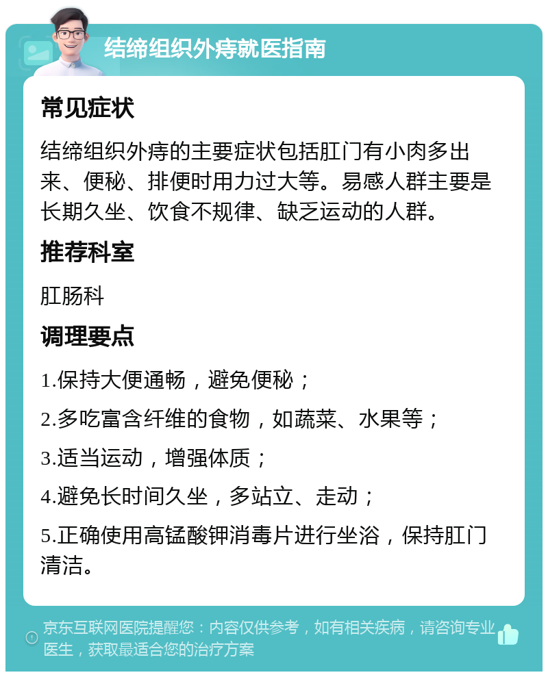 结缔组织外痔就医指南 常见症状 结缔组织外痔的主要症状包括肛门有小肉多出来、便秘、排便时用力过大等。易感人群主要是长期久坐、饮食不规律、缺乏运动的人群。 推荐科室 肛肠科 调理要点 1.保持大便通畅，避免便秘； 2.多吃富含纤维的食物，如蔬菜、水果等； 3.适当运动，增强体质； 4.避免长时间久坐，多站立、走动； 5.正确使用高锰酸钾消毒片进行坐浴，保持肛门清洁。