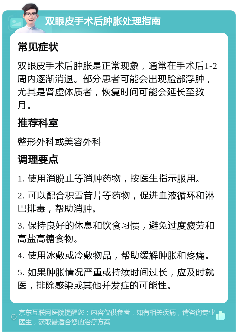 双眼皮手术后肿胀处理指南 常见症状 双眼皮手术后肿胀是正常现象，通常在手术后1-2周内逐渐消退。部分患者可能会出现脸部浮肿，尤其是肾虚体质者，恢复时间可能会延长至数月。 推荐科室 整形外科或美容外科 调理要点 1. 使用消脱止等消肿药物，按医生指示服用。 2. 可以配合积雪苷片等药物，促进血液循环和淋巴排毒，帮助消肿。 3. 保持良好的休息和饮食习惯，避免过度疲劳和高盐高糖食物。 4. 使用冰敷或冷敷物品，帮助缓解肿胀和疼痛。 5. 如果肿胀情况严重或持续时间过长，应及时就医，排除感染或其他并发症的可能性。