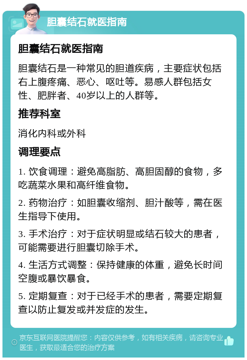 胆囊结石就医指南 胆囊结石就医指南 胆囊结石是一种常见的胆道疾病，主要症状包括右上腹疼痛、恶心、呕吐等。易感人群包括女性、肥胖者、40岁以上的人群等。 推荐科室 消化内科或外科 调理要点 1. 饮食调理：避免高脂肪、高胆固醇的食物，多吃蔬菜水果和高纤维食物。 2. 药物治疗：如胆囊收缩剂、胆汁酸等，需在医生指导下使用。 3. 手术治疗：对于症状明显或结石较大的患者，可能需要进行胆囊切除手术。 4. 生活方式调整：保持健康的体重，避免长时间空腹或暴饮暴食。 5. 定期复查：对于已经手术的患者，需要定期复查以防止复发或并发症的发生。