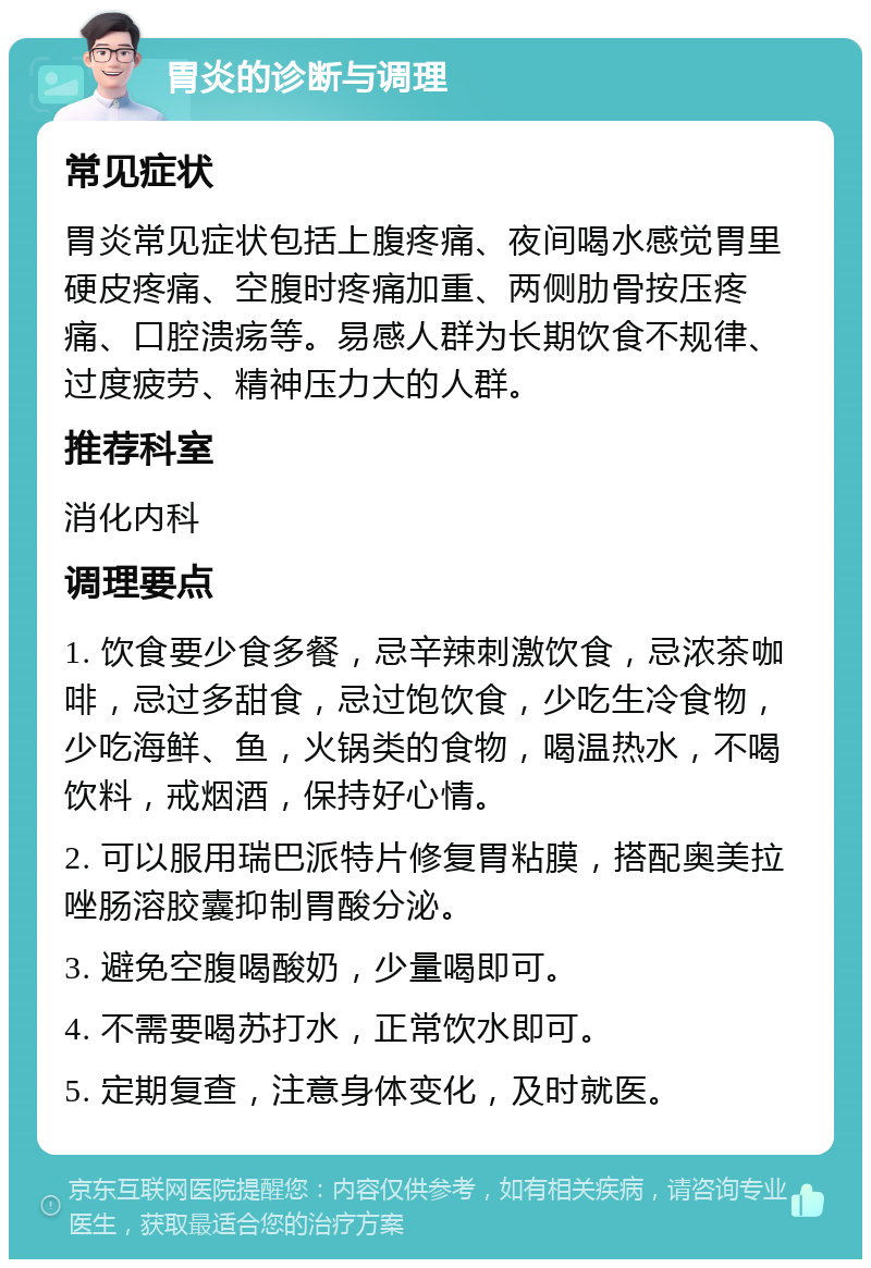 胃炎的诊断与调理 常见症状 胃炎常见症状包括上腹疼痛、夜间喝水感觉胃里硬皮疼痛、空腹时疼痛加重、两侧肋骨按压疼痛、口腔溃疡等。易感人群为长期饮食不规律、过度疲劳、精神压力大的人群。 推荐科室 消化内科 调理要点 1. 饮食要少食多餐，忌辛辣刺激饮食，忌浓茶咖啡，忌过多甜食，忌过饱饮食，少吃生冷食物，少吃海鲜、鱼，火锅类的食物，喝温热水，不喝饮料，戒烟酒，保持好心情。 2. 可以服用瑞巴派特片修复胃粘膜，搭配奥美拉唑肠溶胶囊抑制胃酸分泌。 3. 避免空腹喝酸奶，少量喝即可。 4. 不需要喝苏打水，正常饮水即可。 5. 定期复查，注意身体变化，及时就医。