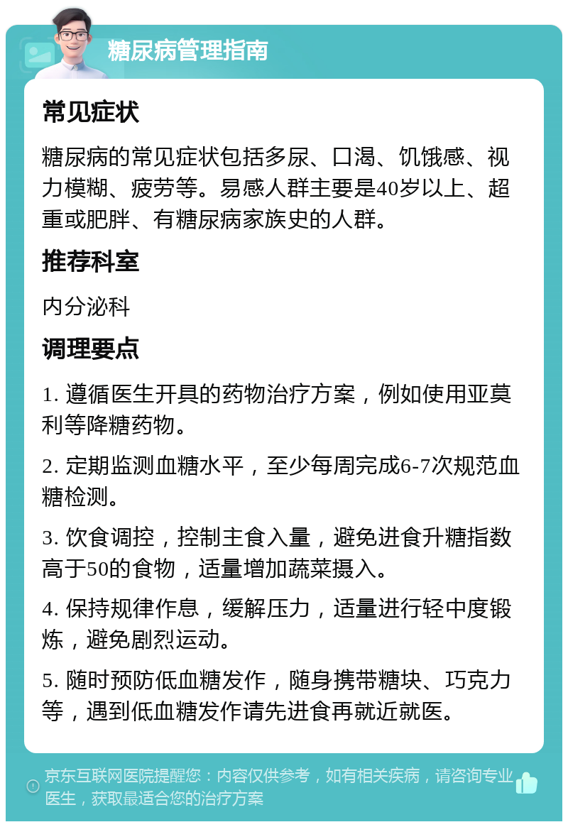 糖尿病管理指南 常见症状 糖尿病的常见症状包括多尿、口渴、饥饿感、视力模糊、疲劳等。易感人群主要是40岁以上、超重或肥胖、有糖尿病家族史的人群。 推荐科室 内分泌科 调理要点 1. 遵循医生开具的药物治疗方案，例如使用亚莫利等降糖药物。 2. 定期监测血糖水平，至少每周完成6-7次规范血糖检测。 3. 饮食调控，控制主食入量，避免进食升糖指数高于50的食物，适量增加蔬菜摄入。 4. 保持规律作息，缓解压力，适量进行轻中度锻炼，避免剧烈运动。 5. 随时预防低血糖发作，随身携带糖块、巧克力等，遇到低血糖发作请先进食再就近就医。