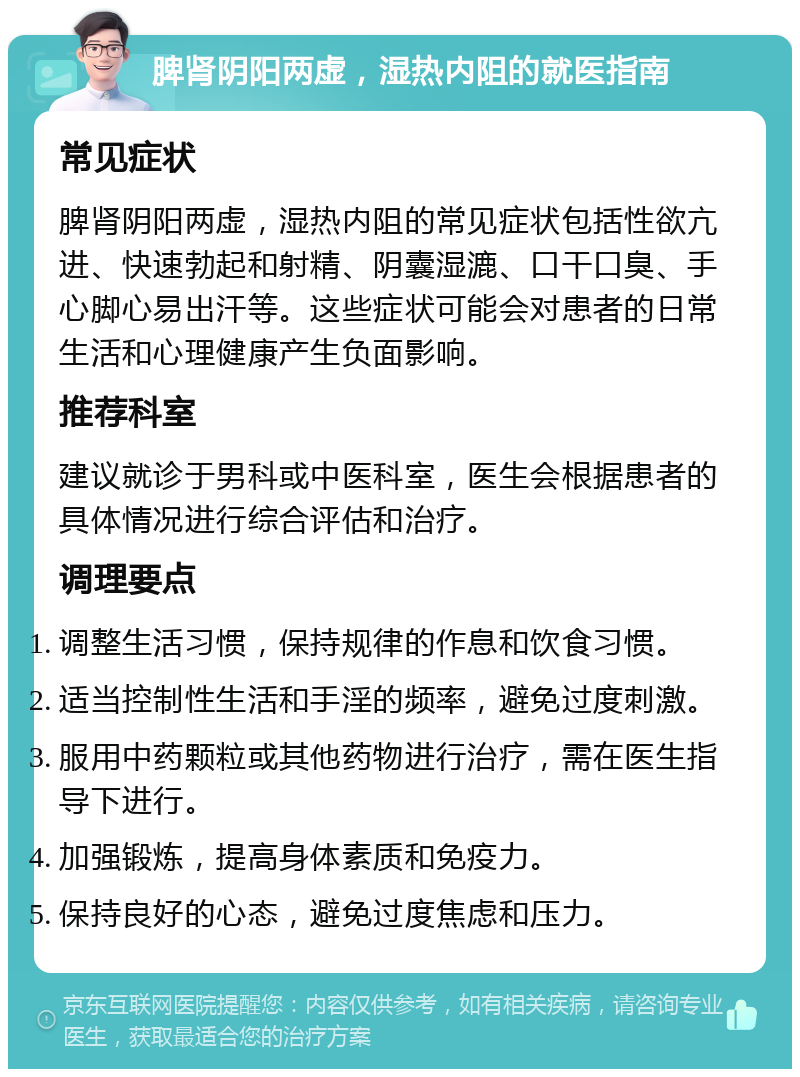 脾肾阴阳两虚，湿热内阻的就医指南 常见症状 脾肾阴阳两虚，湿热内阻的常见症状包括性欲亢进、快速勃起和射精、阴囊湿漉、口干口臭、手心脚心易出汗等。这些症状可能会对患者的日常生活和心理健康产生负面影响。 推荐科室 建议就诊于男科或中医科室，医生会根据患者的具体情况进行综合评估和治疗。 调理要点 调整生活习惯，保持规律的作息和饮食习惯。 适当控制性生活和手淫的频率，避免过度刺激。 服用中药颗粒或其他药物进行治疗，需在医生指导下进行。 加强锻炼，提高身体素质和免疫力。 保持良好的心态，避免过度焦虑和压力。