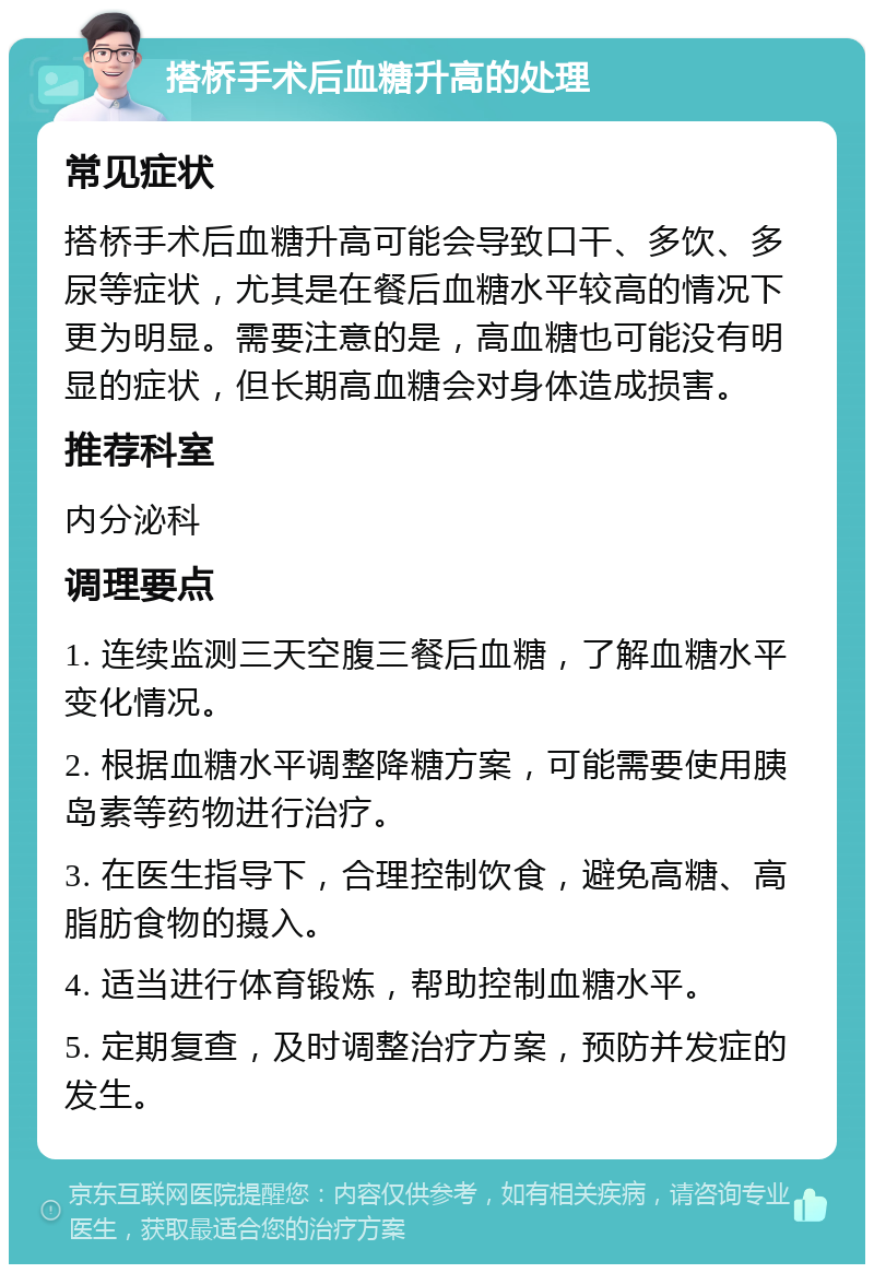 搭桥手术后血糖升高的处理 常见症状 搭桥手术后血糖升高可能会导致口干、多饮、多尿等症状，尤其是在餐后血糖水平较高的情况下更为明显。需要注意的是，高血糖也可能没有明显的症状，但长期高血糖会对身体造成损害。 推荐科室 内分泌科 调理要点 1. 连续监测三天空腹三餐后血糖，了解血糖水平变化情况。 2. 根据血糖水平调整降糖方案，可能需要使用胰岛素等药物进行治疗。 3. 在医生指导下，合理控制饮食，避免高糖、高脂肪食物的摄入。 4. 适当进行体育锻炼，帮助控制血糖水平。 5. 定期复查，及时调整治疗方案，预防并发症的发生。