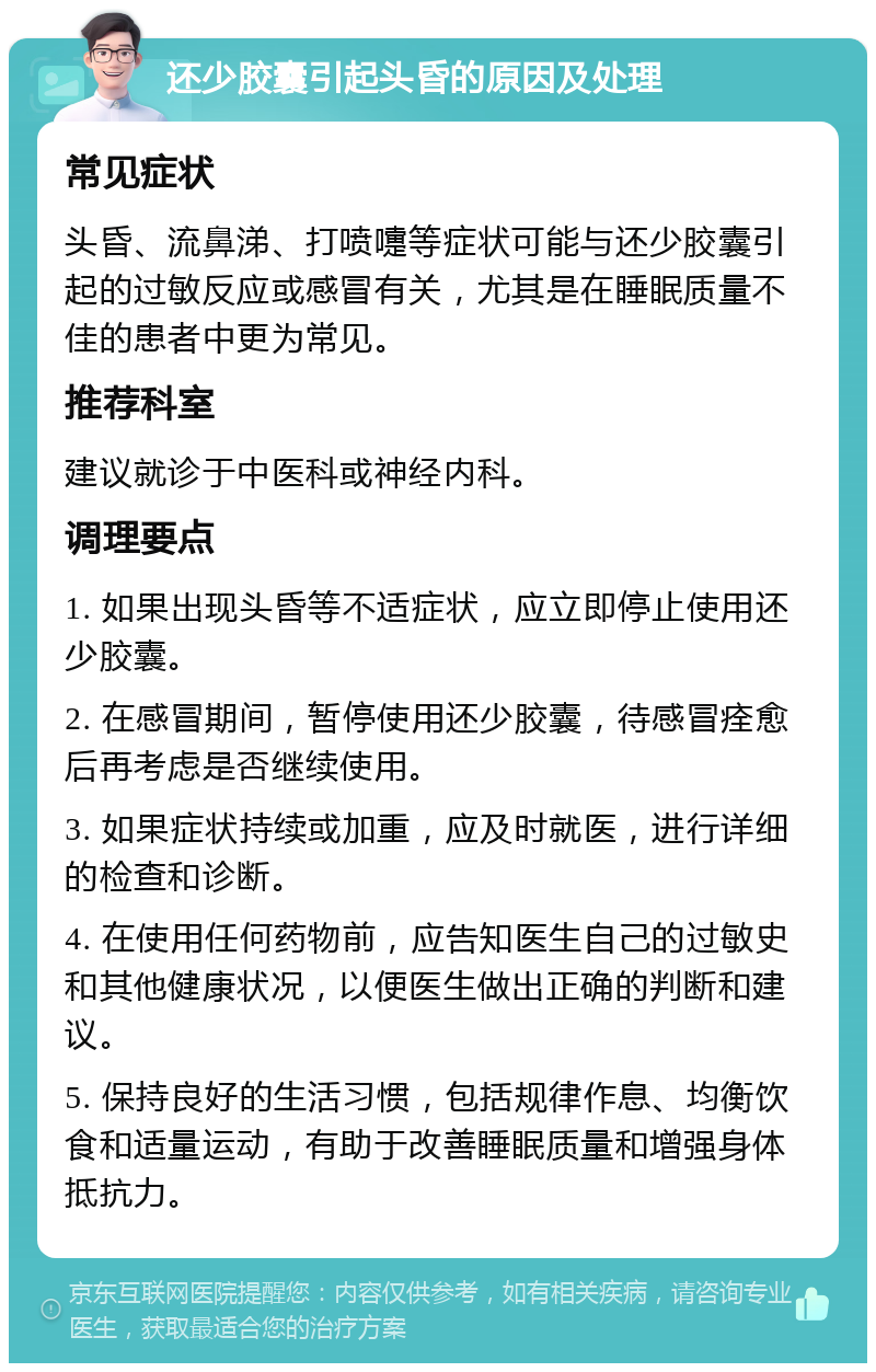 还少胶囊引起头昏的原因及处理 常见症状 头昏、流鼻涕、打喷嚏等症状可能与还少胶囊引起的过敏反应或感冒有关，尤其是在睡眠质量不佳的患者中更为常见。 推荐科室 建议就诊于中医科或神经内科。 调理要点 1. 如果出现头昏等不适症状，应立即停止使用还少胶囊。 2. 在感冒期间，暂停使用还少胶囊，待感冒痊愈后再考虑是否继续使用。 3. 如果症状持续或加重，应及时就医，进行详细的检查和诊断。 4. 在使用任何药物前，应告知医生自己的过敏史和其他健康状况，以便医生做出正确的判断和建议。 5. 保持良好的生活习惯，包括规律作息、均衡饮食和适量运动，有助于改善睡眠质量和增强身体抵抗力。