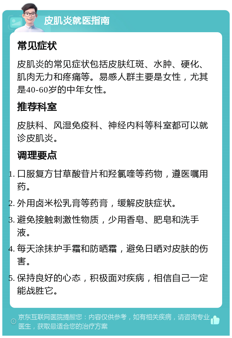 皮肌炎就医指南 常见症状 皮肌炎的常见症状包括皮肤红斑、水肿、硬化、肌肉无力和疼痛等。易感人群主要是女性，尤其是40-60岁的中年女性。 推荐科室 皮肤科、风湿免疫科、神经内科等科室都可以就诊皮肌炎。 调理要点 口服复方甘草酸苷片和羟氯喹等药物，遵医嘱用药。 外用卤米松乳膏等药膏，缓解皮肤症状。 避免接触刺激性物质，少用香皂、肥皂和洗手液。 每天涂抹护手霜和防晒霜，避免日晒对皮肤的伤害。 保持良好的心态，积极面对疾病，相信自己一定能战胜它。