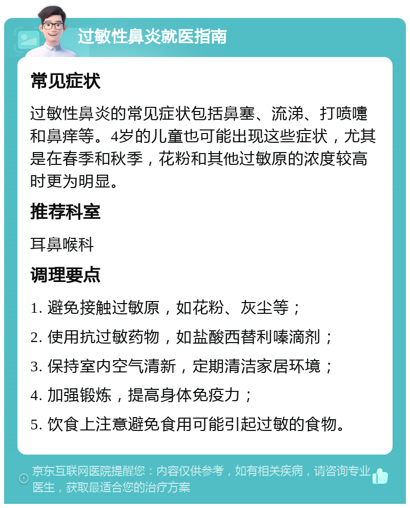 过敏性鼻炎就医指南 常见症状 过敏性鼻炎的常见症状包括鼻塞、流涕、打喷嚏和鼻痒等。4岁的儿童也可能出现这些症状，尤其是在春季和秋季，花粉和其他过敏原的浓度较高时更为明显。 推荐科室 耳鼻喉科 调理要点 1. 避免接触过敏原，如花粉、灰尘等； 2. 使用抗过敏药物，如盐酸西替利嗪滴剂； 3. 保持室内空气清新，定期清洁家居环境； 4. 加强锻炼，提高身体免疫力； 5. 饮食上注意避免食用可能引起过敏的食物。