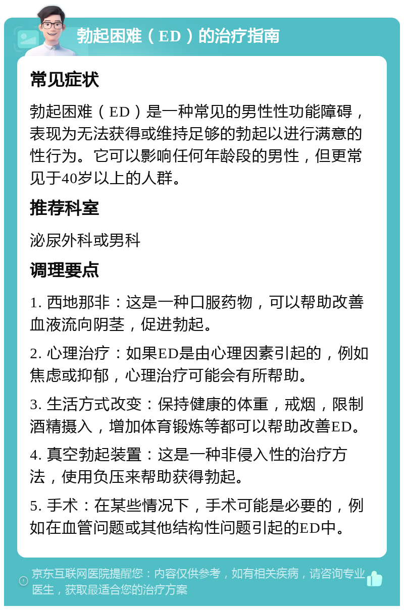 勃起困难（ED）的治疗指南 常见症状 勃起困难（ED）是一种常见的男性性功能障碍，表现为无法获得或维持足够的勃起以进行满意的性行为。它可以影响任何年龄段的男性，但更常见于40岁以上的人群。 推荐科室 泌尿外科或男科 调理要点 1. 西地那非：这是一种口服药物，可以帮助改善血液流向阴茎，促进勃起。 2. 心理治疗：如果ED是由心理因素引起的，例如焦虑或抑郁，心理治疗可能会有所帮助。 3. 生活方式改变：保持健康的体重，戒烟，限制酒精摄入，增加体育锻炼等都可以帮助改善ED。 4. 真空勃起装置：这是一种非侵入性的治疗方法，使用负压来帮助获得勃起。 5. 手术：在某些情况下，手术可能是必要的，例如在血管问题或其他结构性问题引起的ED中。