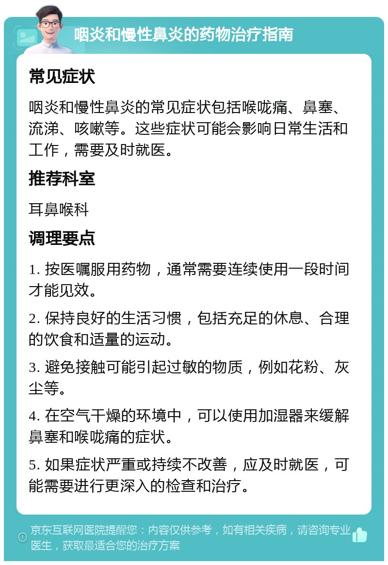 咽炎和慢性鼻炎的药物治疗指南 常见症状 咽炎和慢性鼻炎的常见症状包括喉咙痛、鼻塞、流涕、咳嗽等。这些症状可能会影响日常生活和工作，需要及时就医。 推荐科室 耳鼻喉科 调理要点 1. 按医嘱服用药物，通常需要连续使用一段时间才能见效。 2. 保持良好的生活习惯，包括充足的休息、合理的饮食和适量的运动。 3. 避免接触可能引起过敏的物质，例如花粉、灰尘等。 4. 在空气干燥的环境中，可以使用加湿器来缓解鼻塞和喉咙痛的症状。 5. 如果症状严重或持续不改善，应及时就医，可能需要进行更深入的检查和治疗。