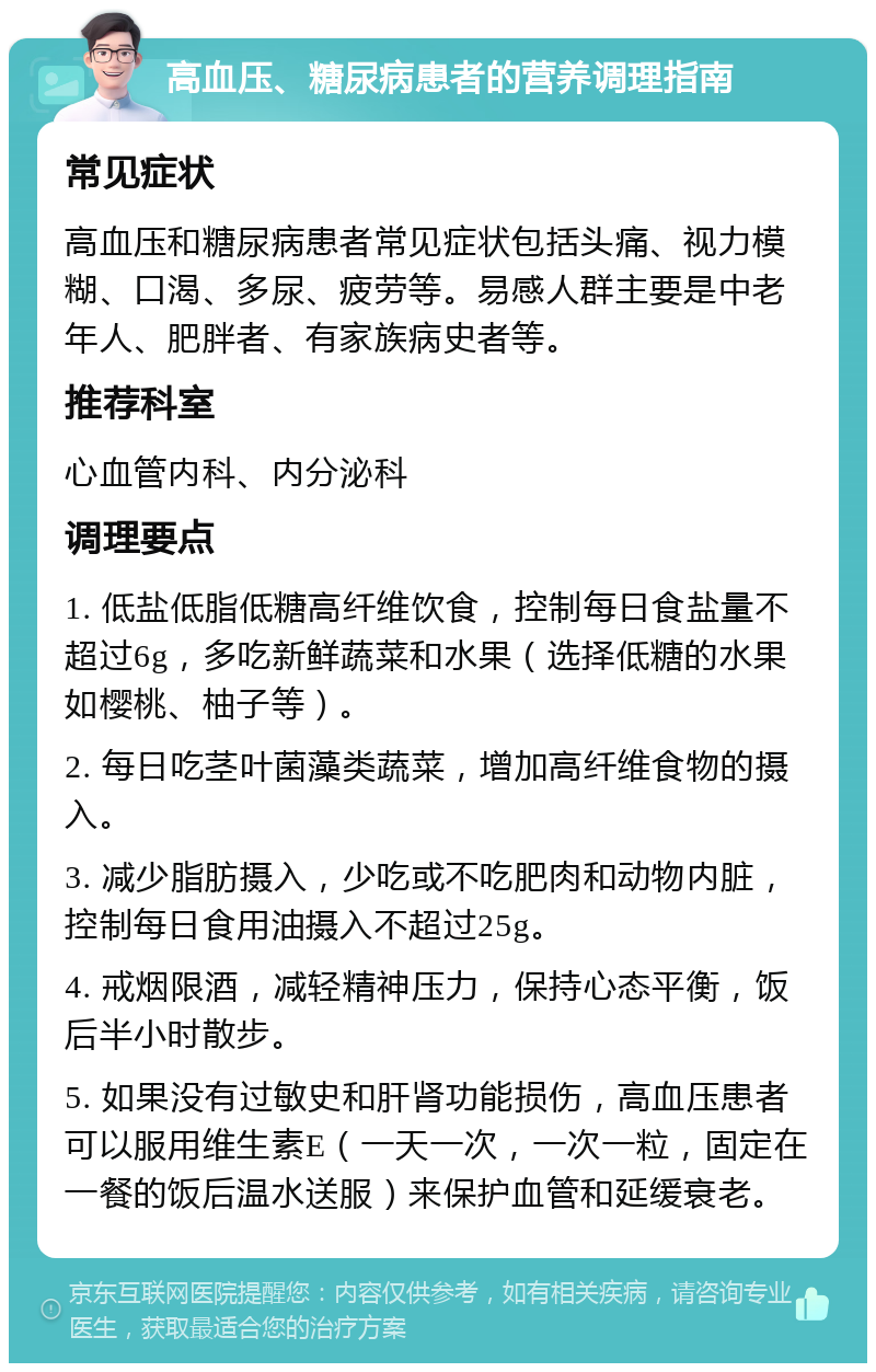 高血压、糖尿病患者的营养调理指南 常见症状 高血压和糖尿病患者常见症状包括头痛、视力模糊、口渴、多尿、疲劳等。易感人群主要是中老年人、肥胖者、有家族病史者等。 推荐科室 心血管内科、内分泌科 调理要点 1. 低盐低脂低糖高纤维饮食，控制每日食盐量不超过6g，多吃新鲜蔬菜和水果（选择低糖的水果如樱桃、柚子等）。 2. 每日吃茎叶菌藻类蔬菜，增加高纤维食物的摄入。 3. 减少脂肪摄入，少吃或不吃肥肉和动物内脏，控制每日食用油摄入不超过25g。 4. 戒烟限酒，减轻精神压力，保持心态平衡，饭后半小时散步。 5. 如果没有过敏史和肝肾功能损伤，高血压患者可以服用维生素E（一天一次，一次一粒，固定在一餐的饭后温水送服）来保护血管和延缓衰老。