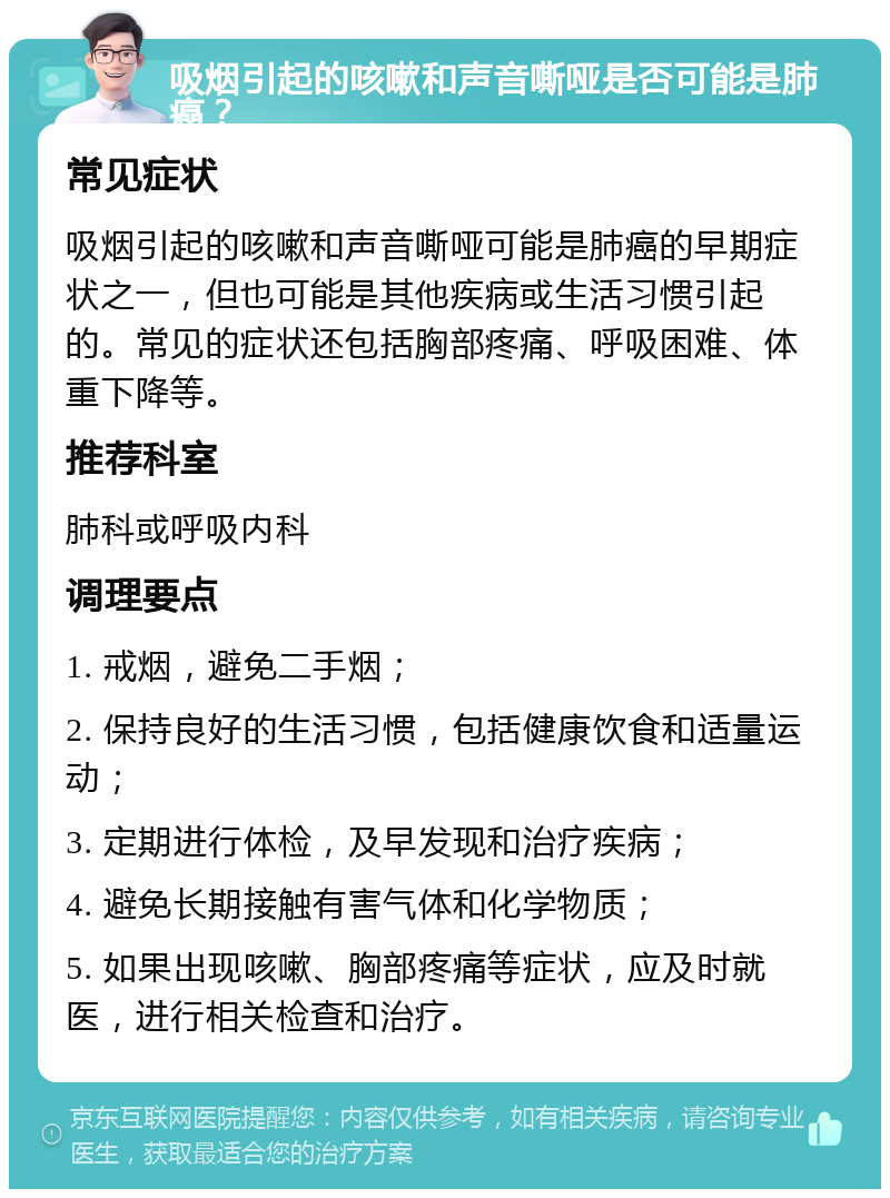 吸烟引起的咳嗽和声音嘶哑是否可能是肺癌？ 常见症状 吸烟引起的咳嗽和声音嘶哑可能是肺癌的早期症状之一，但也可能是其他疾病或生活习惯引起的。常见的症状还包括胸部疼痛、呼吸困难、体重下降等。 推荐科室 肺科或呼吸内科 调理要点 1. 戒烟，避免二手烟； 2. 保持良好的生活习惯，包括健康饮食和适量运动； 3. 定期进行体检，及早发现和治疗疾病； 4. 避免长期接触有害气体和化学物质； 5. 如果出现咳嗽、胸部疼痛等症状，应及时就医，进行相关检查和治疗。