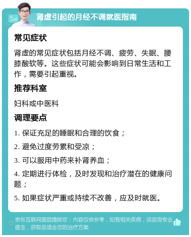 肾虚引起的月经不调就医指南 常见症状 肾虚的常见症状包括月经不调、疲劳、失眠、腰膝酸软等。这些症状可能会影响到日常生活和工作，需要引起重视。 推荐科室 妇科或中医科 调理要点 1. 保证充足的睡眠和合理的饮食； 2. 避免过度劳累和受凉； 3. 可以服用中药来补肾养血； 4. 定期进行体检，及时发现和治疗潜在的健康问题； 5. 如果症状严重或持续不改善，应及时就医。