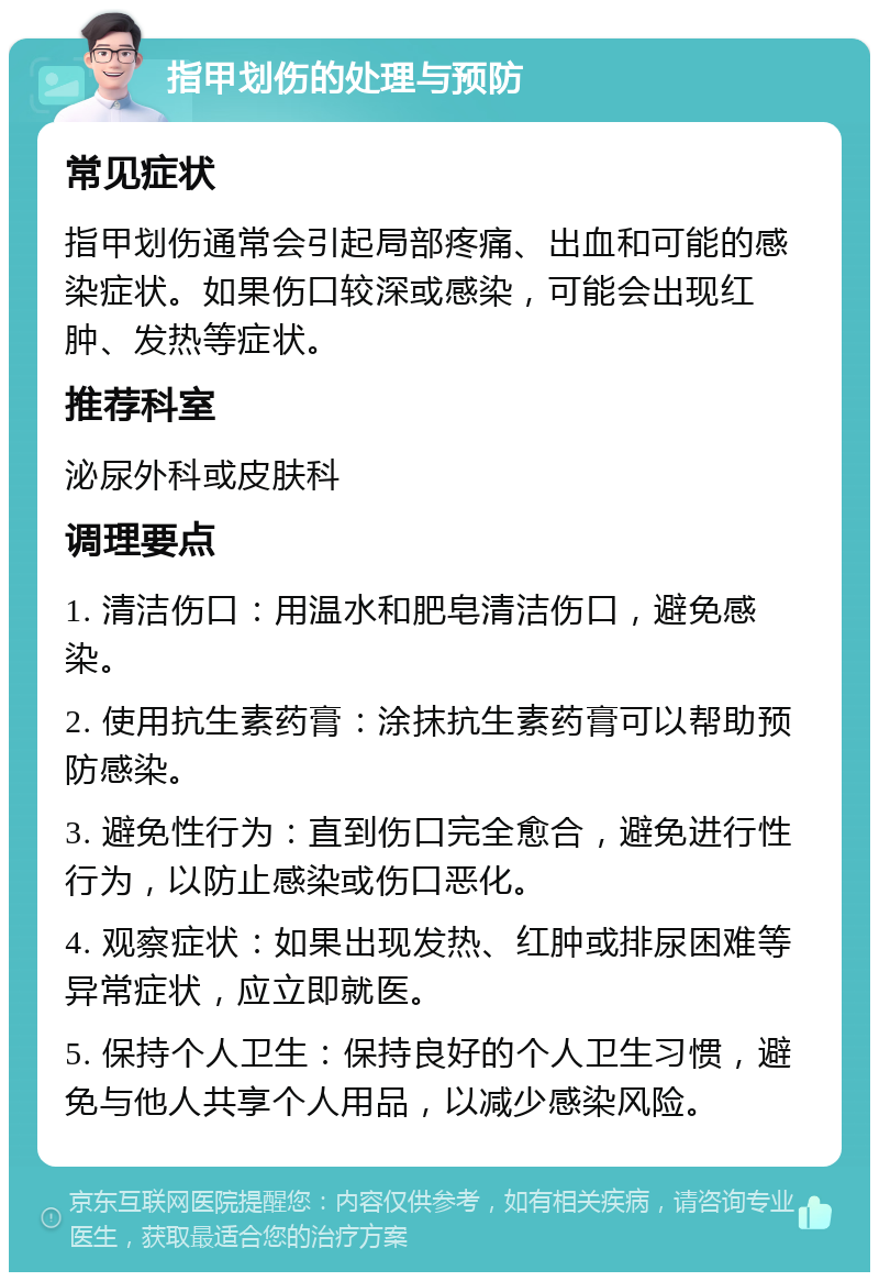 指甲划伤的处理与预防 常见症状 指甲划伤通常会引起局部疼痛、出血和可能的感染症状。如果伤口较深或感染，可能会出现红肿、发热等症状。 推荐科室 泌尿外科或皮肤科 调理要点 1. 清洁伤口：用温水和肥皂清洁伤口，避免感染。 2. 使用抗生素药膏：涂抹抗生素药膏可以帮助预防感染。 3. 避免性行为：直到伤口完全愈合，避免进行性行为，以防止感染或伤口恶化。 4. 观察症状：如果出现发热、红肿或排尿困难等异常症状，应立即就医。 5. 保持个人卫生：保持良好的个人卫生习惯，避免与他人共享个人用品，以减少感染风险。