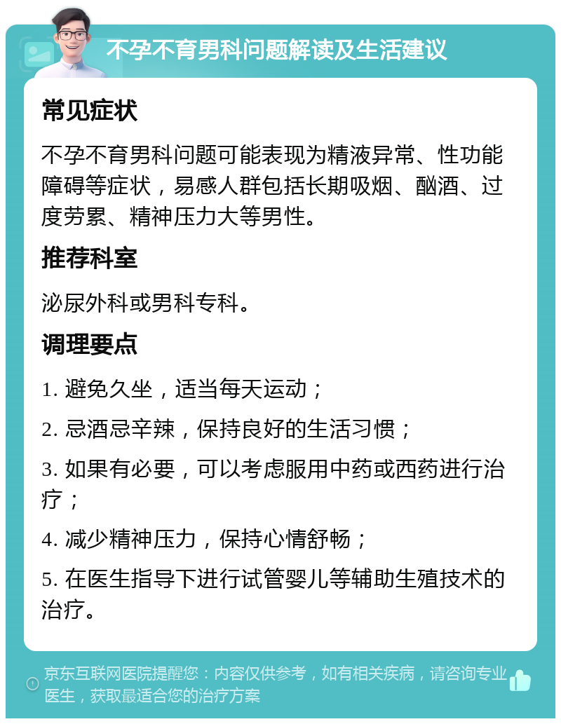 不孕不育男科问题解读及生活建议 常见症状 不孕不育男科问题可能表现为精液异常、性功能障碍等症状，易感人群包括长期吸烟、酗酒、过度劳累、精神压力大等男性。 推荐科室 泌尿外科或男科专科。 调理要点 1. 避免久坐，适当每天运动； 2. 忌酒忌辛辣，保持良好的生活习惯； 3. 如果有必要，可以考虑服用中药或西药进行治疗； 4. 减少精神压力，保持心情舒畅； 5. 在医生指导下进行试管婴儿等辅助生殖技术的治疗。