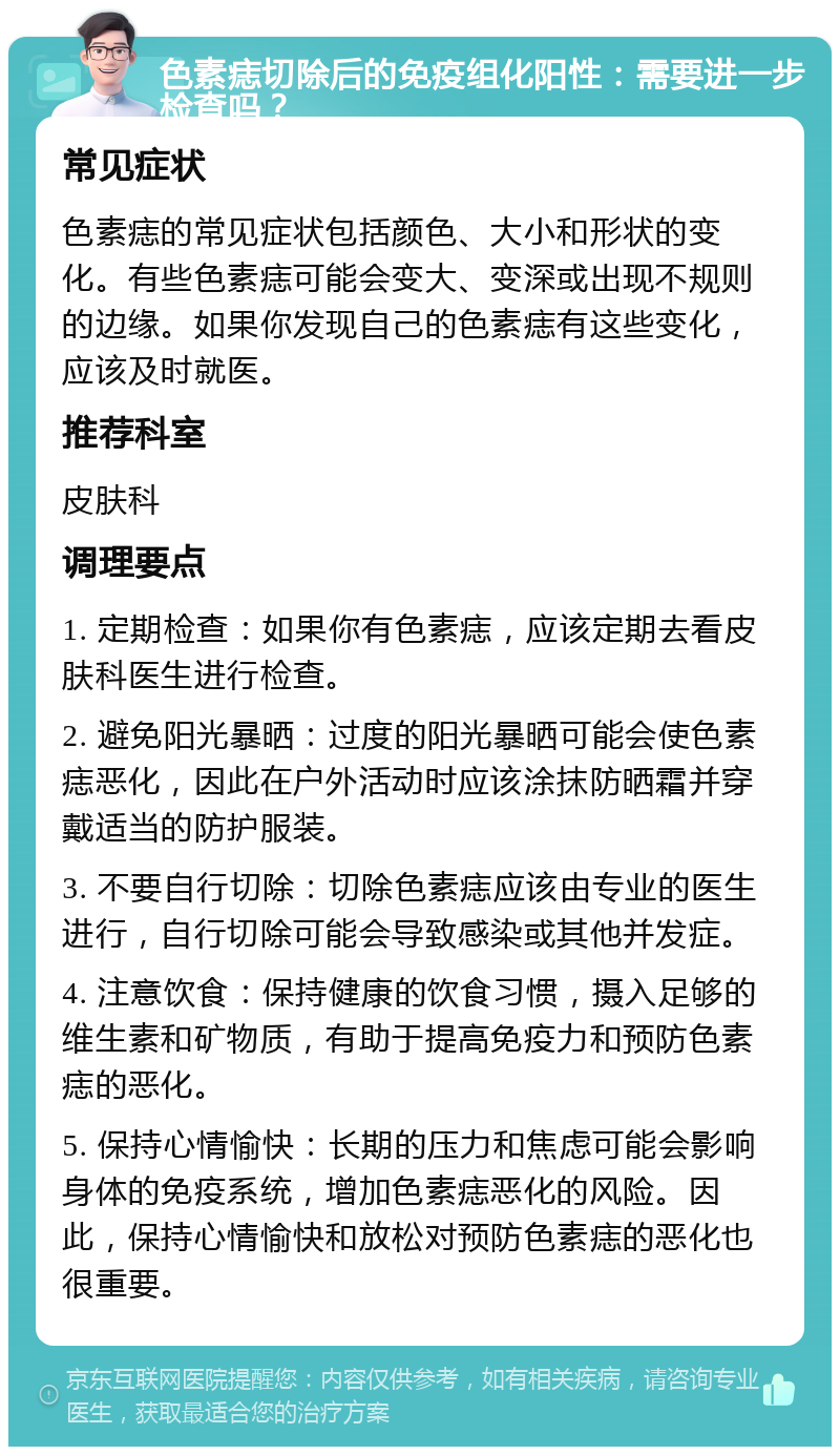 色素痣切除后的免疫组化阳性：需要进一步检查吗？ 常见症状 色素痣的常见症状包括颜色、大小和形状的变化。有些色素痣可能会变大、变深或出现不规则的边缘。如果你发现自己的色素痣有这些变化，应该及时就医。 推荐科室 皮肤科 调理要点 1. 定期检查：如果你有色素痣，应该定期去看皮肤科医生进行检查。 2. 避免阳光暴晒：过度的阳光暴晒可能会使色素痣恶化，因此在户外活动时应该涂抹防晒霜并穿戴适当的防护服装。 3. 不要自行切除：切除色素痣应该由专业的医生进行，自行切除可能会导致感染或其他并发症。 4. 注意饮食：保持健康的饮食习惯，摄入足够的维生素和矿物质，有助于提高免疫力和预防色素痣的恶化。 5. 保持心情愉快：长期的压力和焦虑可能会影响身体的免疫系统，增加色素痣恶化的风险。因此，保持心情愉快和放松对预防色素痣的恶化也很重要。