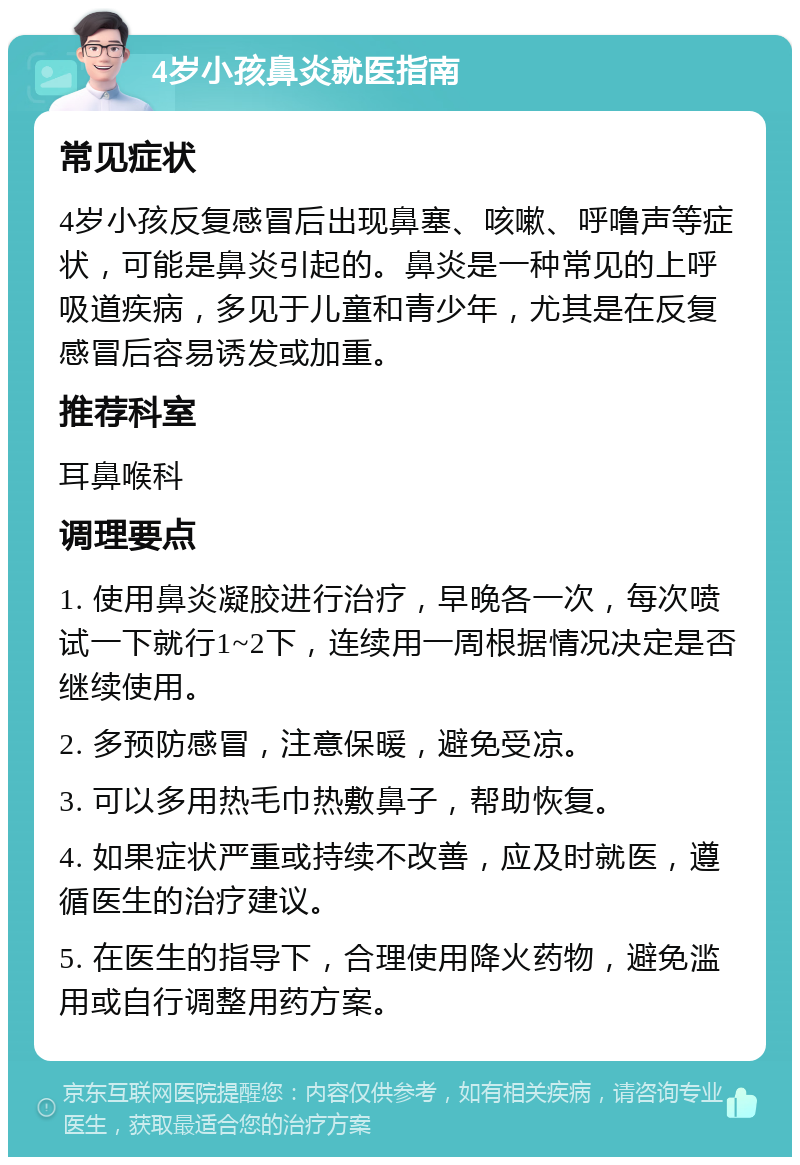 4岁小孩鼻炎就医指南 常见症状 4岁小孩反复感冒后出现鼻塞、咳嗽、呼噜声等症状，可能是鼻炎引起的。鼻炎是一种常见的上呼吸道疾病，多见于儿童和青少年，尤其是在反复感冒后容易诱发或加重。 推荐科室 耳鼻喉科 调理要点 1. 使用鼻炎凝胶进行治疗，早晚各一次，每次喷试一下就行1~2下，连续用一周根据情况决定是否继续使用。 2. 多预防感冒，注意保暖，避免受凉。 3. 可以多用热毛巾热敷鼻子，帮助恢复。 4. 如果症状严重或持续不改善，应及时就医，遵循医生的治疗建议。 5. 在医生的指导下，合理使用降火药物，避免滥用或自行调整用药方案。