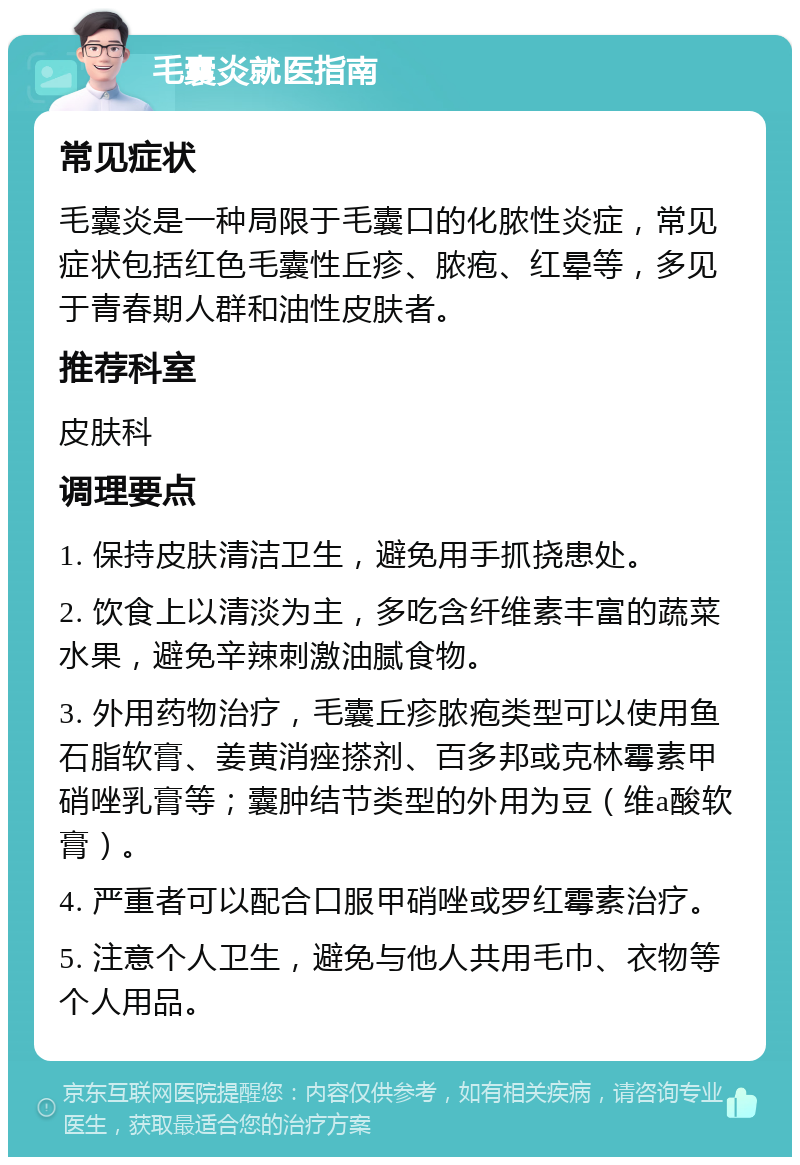 毛囊炎就医指南 常见症状 毛囊炎是一种局限于毛囊口的化脓性炎症，常见症状包括红色毛囊性丘疹、脓疱、红晕等，多见于青春期人群和油性皮肤者。 推荐科室 皮肤科 调理要点 1. 保持皮肤清洁卫生，避免用手抓挠患处。 2. 饮食上以清淡为主，多吃含纤维素丰富的蔬菜水果，避免辛辣刺激油腻食物。 3. 外用药物治疗，毛囊丘疹脓疱类型可以使用鱼石脂软膏、姜黄消痤搽剂、百多邦或克林霉素甲硝唑乳膏等；囊肿结节类型的外用为豆（维a酸软膏）。 4. 严重者可以配合口服甲硝唑或罗红霉素治疗。 5. 注意个人卫生，避免与他人共用毛巾、衣物等个人用品。