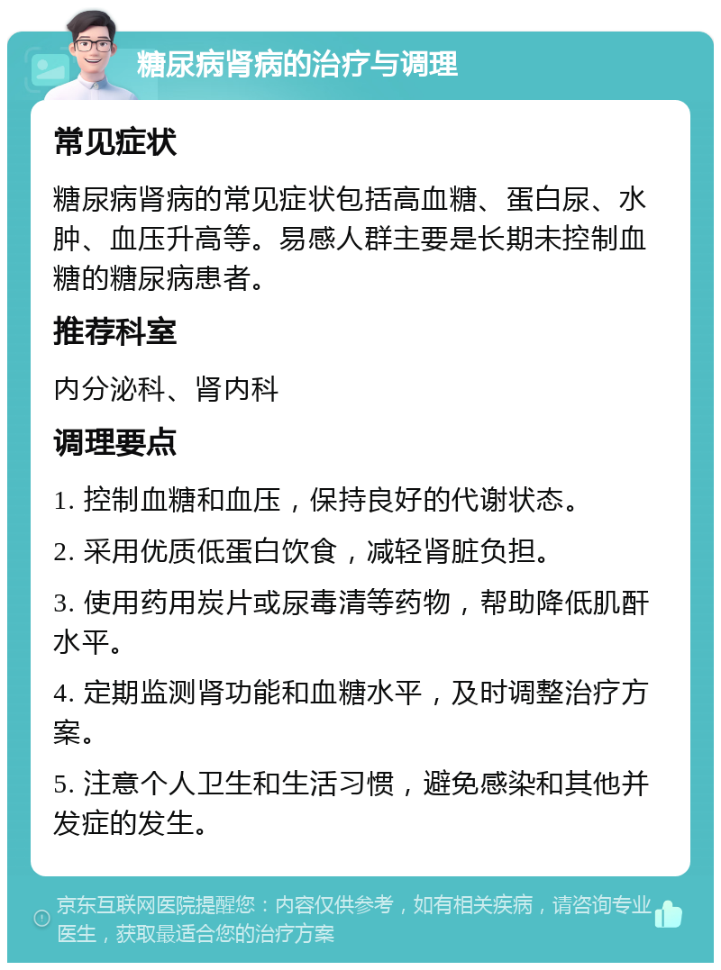 糖尿病肾病的治疗与调理 常见症状 糖尿病肾病的常见症状包括高血糖、蛋白尿、水肿、血压升高等。易感人群主要是长期未控制血糖的糖尿病患者。 推荐科室 内分泌科、肾内科 调理要点 1. 控制血糖和血压，保持良好的代谢状态。 2. 采用优质低蛋白饮食，减轻肾脏负担。 3. 使用药用炭片或尿毒清等药物，帮助降低肌酐水平。 4. 定期监测肾功能和血糖水平，及时调整治疗方案。 5. 注意个人卫生和生活习惯，避免感染和其他并发症的发生。