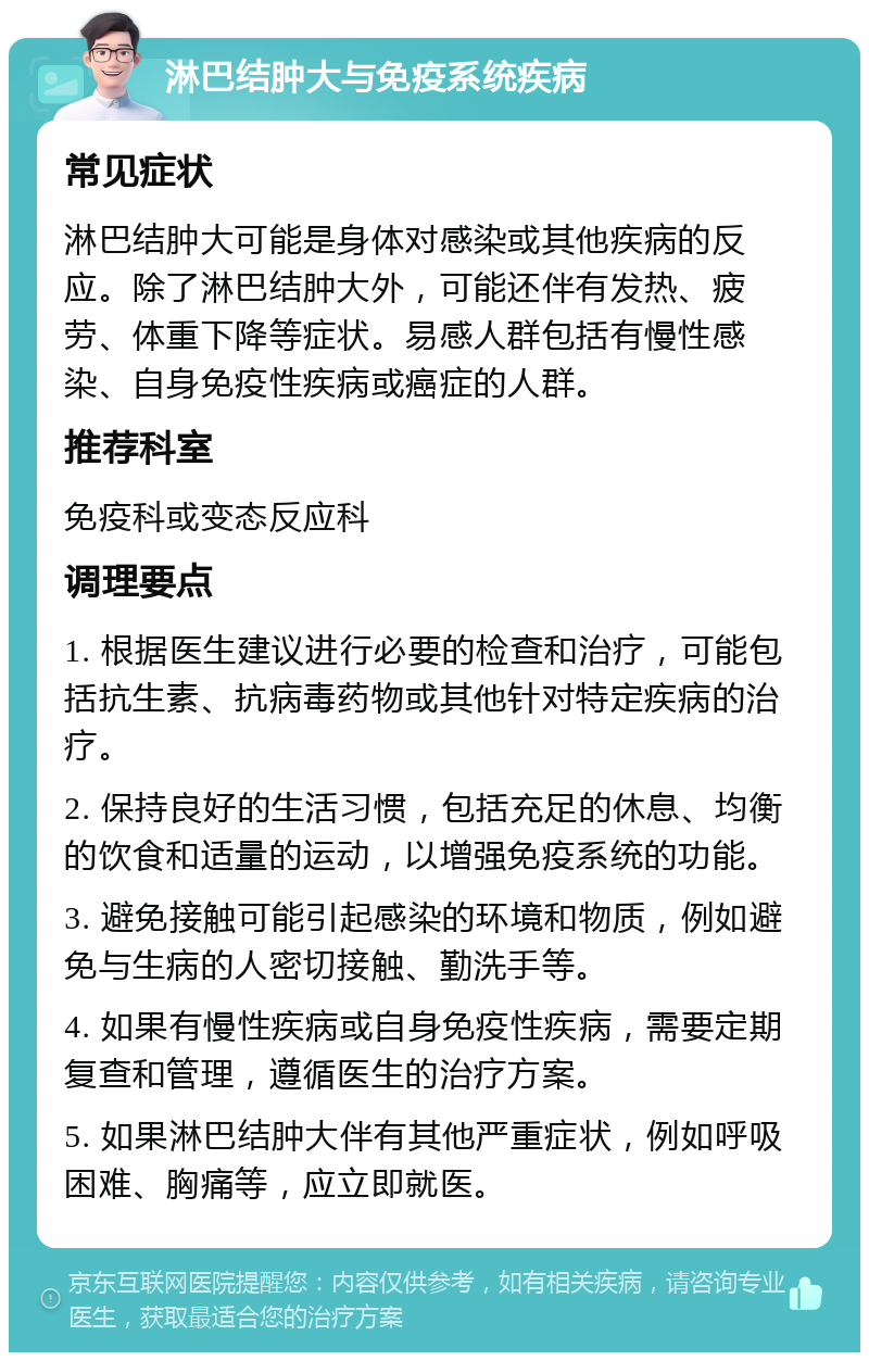 淋巴结肿大与免疫系统疾病 常见症状 淋巴结肿大可能是身体对感染或其他疾病的反应。除了淋巴结肿大外，可能还伴有发热、疲劳、体重下降等症状。易感人群包括有慢性感染、自身免疫性疾病或癌症的人群。 推荐科室 免疫科或变态反应科 调理要点 1. 根据医生建议进行必要的检查和治疗，可能包括抗生素、抗病毒药物或其他针对特定疾病的治疗。 2. 保持良好的生活习惯，包括充足的休息、均衡的饮食和适量的运动，以增强免疫系统的功能。 3. 避免接触可能引起感染的环境和物质，例如避免与生病的人密切接触、勤洗手等。 4. 如果有慢性疾病或自身免疫性疾病，需要定期复查和管理，遵循医生的治疗方案。 5. 如果淋巴结肿大伴有其他严重症状，例如呼吸困难、胸痛等，应立即就医。