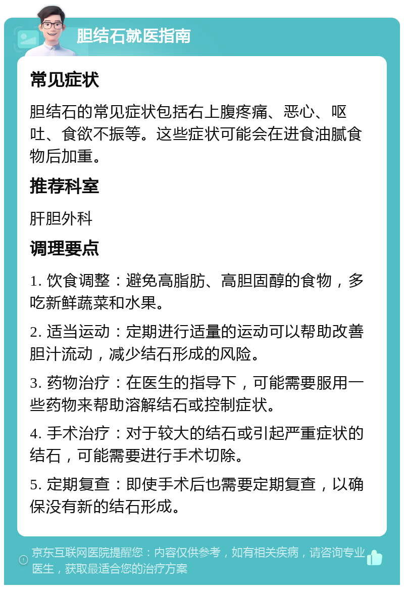 胆结石就医指南 常见症状 胆结石的常见症状包括右上腹疼痛、恶心、呕吐、食欲不振等。这些症状可能会在进食油腻食物后加重。 推荐科室 肝胆外科 调理要点 1. 饮食调整：避免高脂肪、高胆固醇的食物，多吃新鲜蔬菜和水果。 2. 适当运动：定期进行适量的运动可以帮助改善胆汁流动，减少结石形成的风险。 3. 药物治疗：在医生的指导下，可能需要服用一些药物来帮助溶解结石或控制症状。 4. 手术治疗：对于较大的结石或引起严重症状的结石，可能需要进行手术切除。 5. 定期复查：即使手术后也需要定期复查，以确保没有新的结石形成。