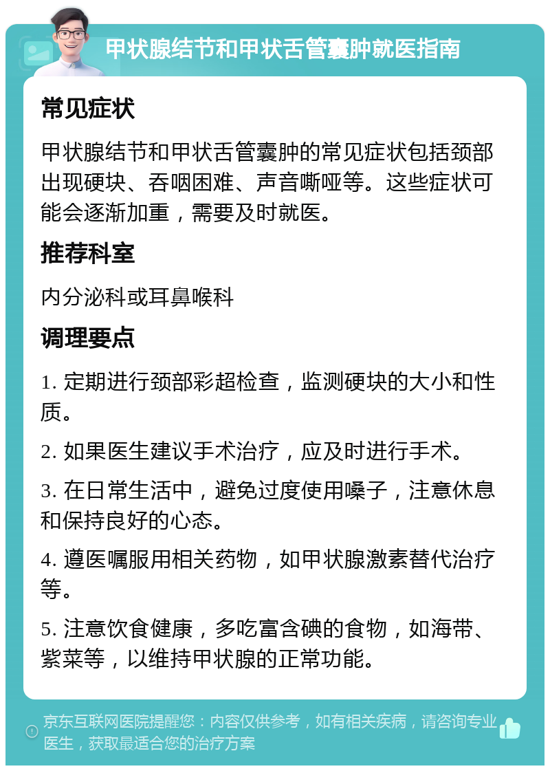 甲状腺结节和甲状舌管囊肿就医指南 常见症状 甲状腺结节和甲状舌管囊肿的常见症状包括颈部出现硬块、吞咽困难、声音嘶哑等。这些症状可能会逐渐加重，需要及时就医。 推荐科室 内分泌科或耳鼻喉科 调理要点 1. 定期进行颈部彩超检查，监测硬块的大小和性质。 2. 如果医生建议手术治疗，应及时进行手术。 3. 在日常生活中，避免过度使用嗓子，注意休息和保持良好的心态。 4. 遵医嘱服用相关药物，如甲状腺激素替代治疗等。 5. 注意饮食健康，多吃富含碘的食物，如海带、紫菜等，以维持甲状腺的正常功能。