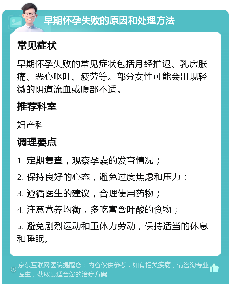 早期怀孕失败的原因和处理方法 常见症状 早期怀孕失败的常见症状包括月经推迟、乳房胀痛、恶心呕吐、疲劳等。部分女性可能会出现轻微的阴道流血或腹部不适。 推荐科室 妇产科 调理要点 1. 定期复查，观察孕囊的发育情况； 2. 保持良好的心态，避免过度焦虑和压力； 3. 遵循医生的建议，合理使用药物； 4. 注意营养均衡，多吃富含叶酸的食物； 5. 避免剧烈运动和重体力劳动，保持适当的休息和睡眠。