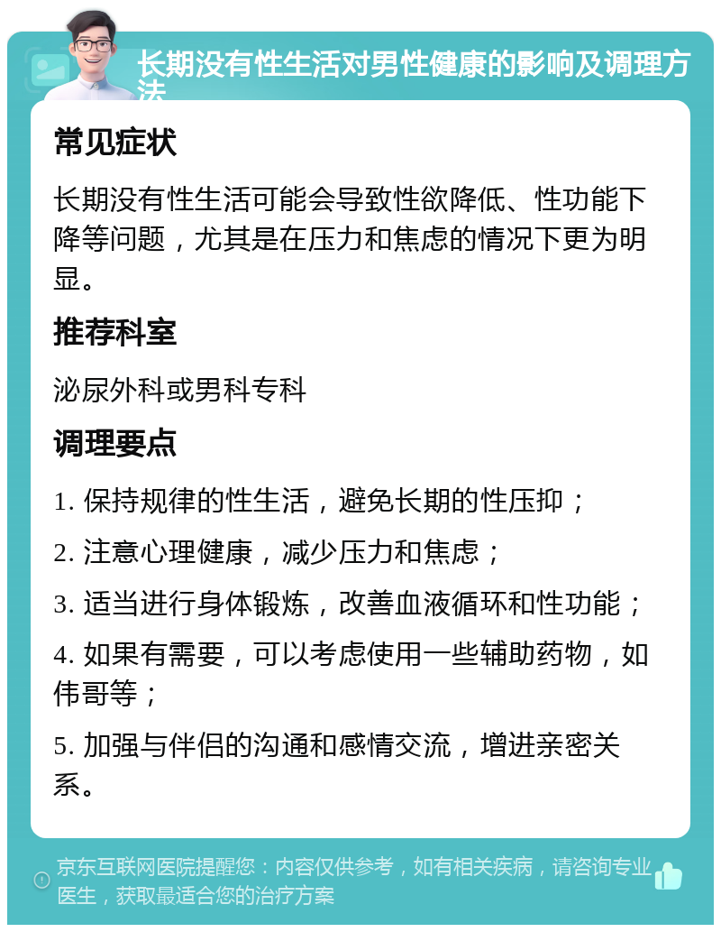 长期没有性生活对男性健康的影响及调理方法 常见症状 长期没有性生活可能会导致性欲降低、性功能下降等问题，尤其是在压力和焦虑的情况下更为明显。 推荐科室 泌尿外科或男科专科 调理要点 1. 保持规律的性生活，避免长期的性压抑； 2. 注意心理健康，减少压力和焦虑； 3. 适当进行身体锻炼，改善血液循环和性功能； 4. 如果有需要，可以考虑使用一些辅助药物，如伟哥等； 5. 加强与伴侣的沟通和感情交流，增进亲密关系。