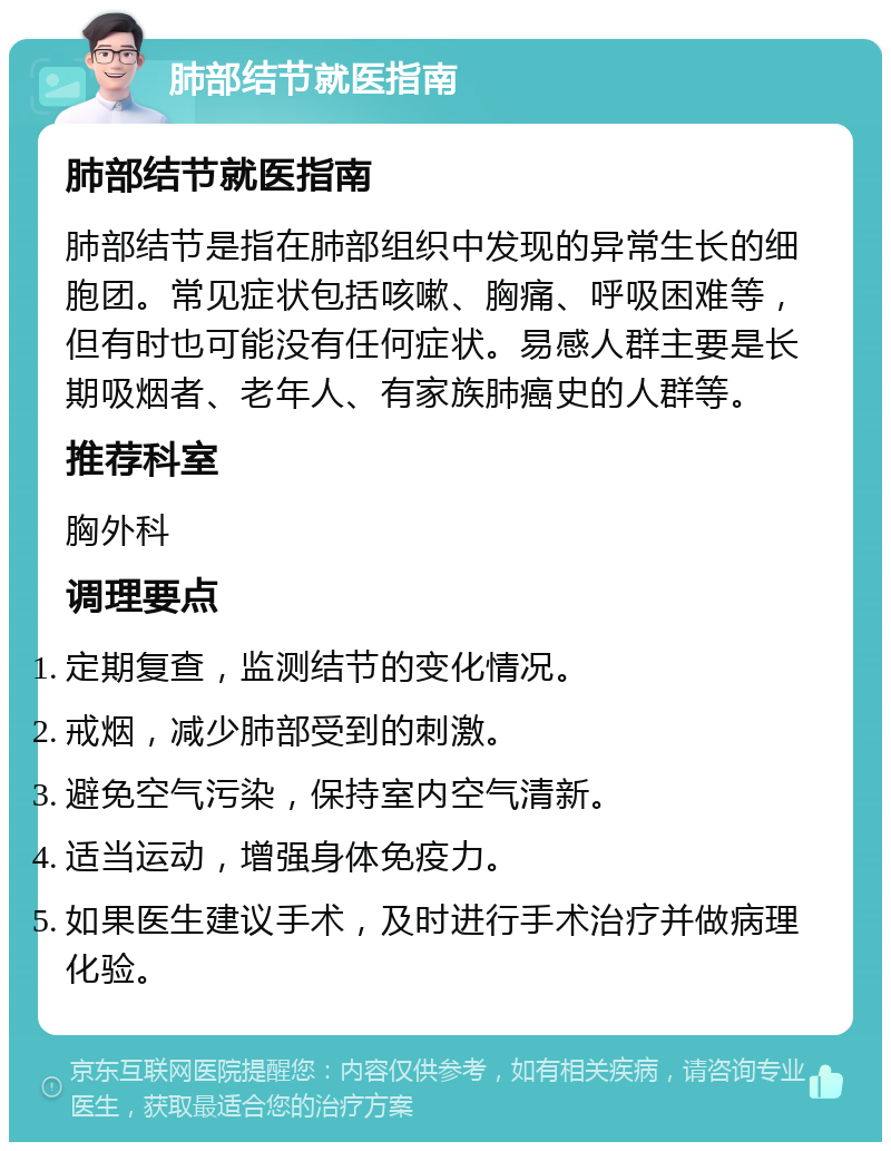 肺部结节就医指南 肺部结节就医指南 肺部结节是指在肺部组织中发现的异常生长的细胞团。常见症状包括咳嗽、胸痛、呼吸困难等，但有时也可能没有任何症状。易感人群主要是长期吸烟者、老年人、有家族肺癌史的人群等。 推荐科室 胸外科 调理要点 定期复查，监测结节的变化情况。 戒烟，减少肺部受到的刺激。 避免空气污染，保持室内空气清新。 适当运动，增强身体免疫力。 如果医生建议手术，及时进行手术治疗并做病理化验。