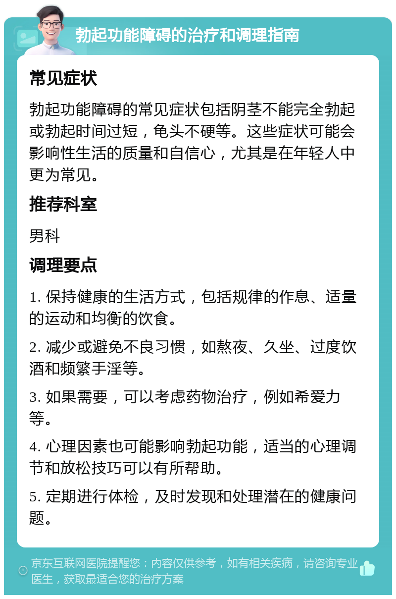 勃起功能障碍的治疗和调理指南 常见症状 勃起功能障碍的常见症状包括阴茎不能完全勃起或勃起时间过短，龟头不硬等。这些症状可能会影响性生活的质量和自信心，尤其是在年轻人中更为常见。 推荐科室 男科 调理要点 1. 保持健康的生活方式，包括规律的作息、适量的运动和均衡的饮食。 2. 减少或避免不良习惯，如熬夜、久坐、过度饮酒和频繁手淫等。 3. 如果需要，可以考虑药物治疗，例如希爱力等。 4. 心理因素也可能影响勃起功能，适当的心理调节和放松技巧可以有所帮助。 5. 定期进行体检，及时发现和处理潜在的健康问题。