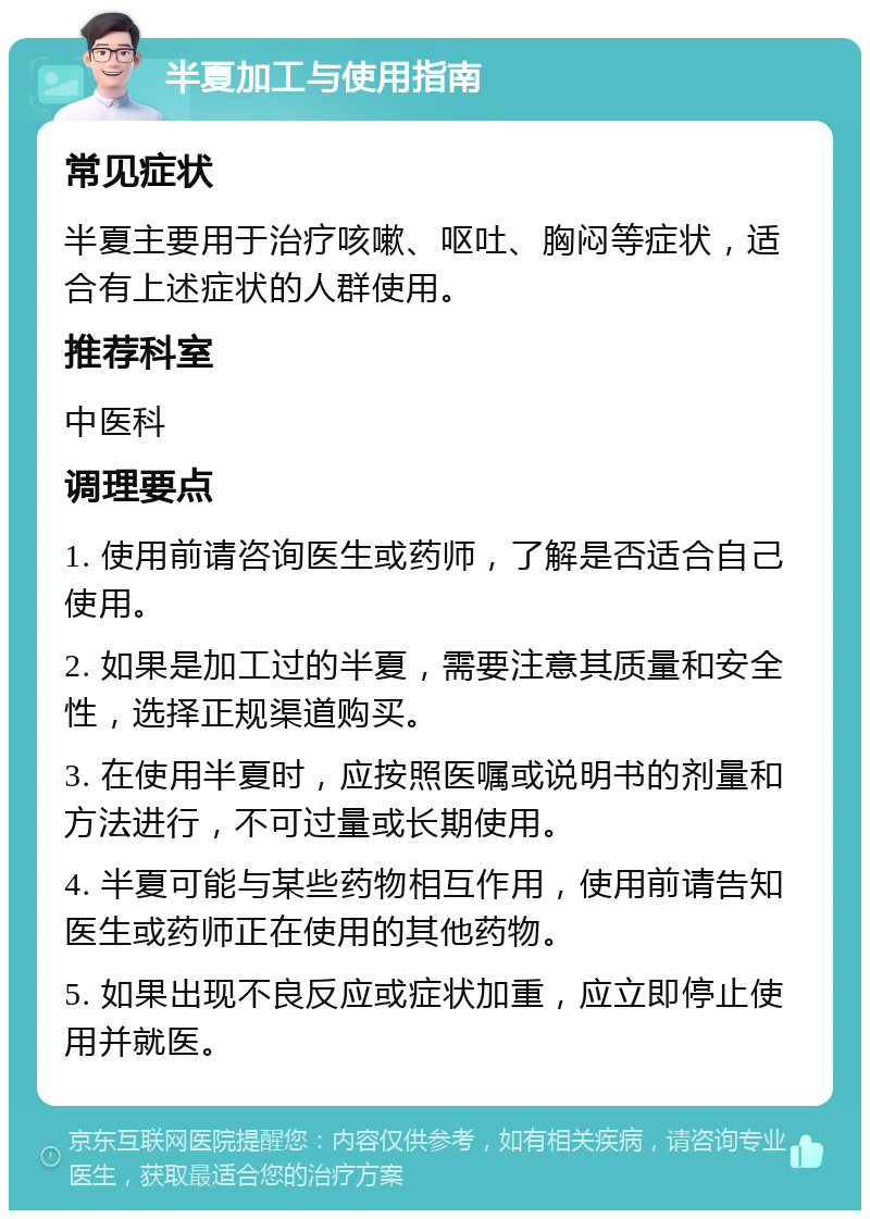 半夏加工与使用指南 常见症状 半夏主要用于治疗咳嗽、呕吐、胸闷等症状，适合有上述症状的人群使用。 推荐科室 中医科 调理要点 1. 使用前请咨询医生或药师，了解是否适合自己使用。 2. 如果是加工过的半夏，需要注意其质量和安全性，选择正规渠道购买。 3. 在使用半夏时，应按照医嘱或说明书的剂量和方法进行，不可过量或长期使用。 4. 半夏可能与某些药物相互作用，使用前请告知医生或药师正在使用的其他药物。 5. 如果出现不良反应或症状加重，应立即停止使用并就医。