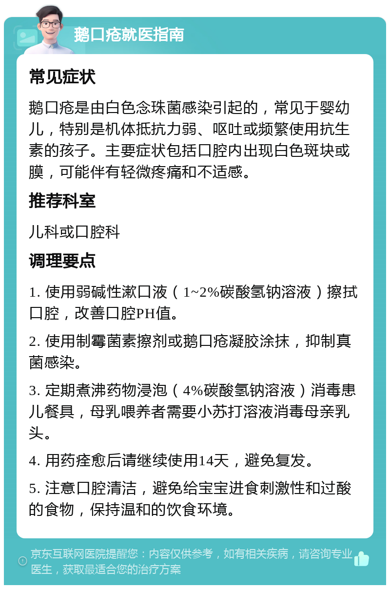 鹅口疮就医指南 常见症状 鹅口疮是由白色念珠菌感染引起的，常见于婴幼儿，特别是机体抵抗力弱、呕吐或频繁使用抗生素的孩子。主要症状包括口腔内出现白色斑块或膜，可能伴有轻微疼痛和不适感。 推荐科室 儿科或口腔科 调理要点 1. 使用弱碱性漱口液（1~2%碳酸氢钠溶液）擦拭口腔，改善口腔PH值。 2. 使用制霉菌素擦剂或鹅口疮凝胶涂抹，抑制真菌感染。 3. 定期煮沸药物浸泡（4%碳酸氢钠溶液）消毒患儿餐具，母乳喂养者需要小苏打溶液消毒母亲乳头。 4. 用药痊愈后请继续使用14天，避免复发。 5. 注意口腔清洁，避免给宝宝进食刺激性和过酸的食物，保持温和的饮食环境。