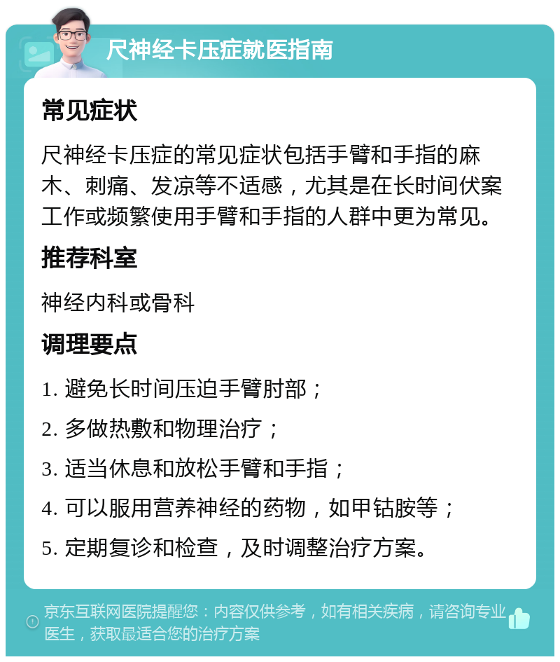 尺神经卡压症就医指南 常见症状 尺神经卡压症的常见症状包括手臂和手指的麻木、刺痛、发凉等不适感，尤其是在长时间伏案工作或频繁使用手臂和手指的人群中更为常见。 推荐科室 神经内科或骨科 调理要点 1. 避免长时间压迫手臂肘部； 2. 多做热敷和物理治疗； 3. 适当休息和放松手臂和手指； 4. 可以服用营养神经的药物，如甲钴胺等； 5. 定期复诊和检查，及时调整治疗方案。