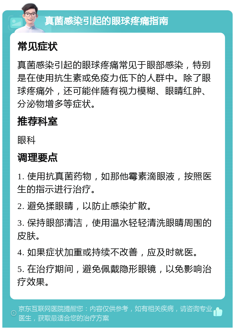 真菌感染引起的眼球疼痛指南 常见症状 真菌感染引起的眼球疼痛常见于眼部感染，特别是在使用抗生素或免疫力低下的人群中。除了眼球疼痛外，还可能伴随有视力模糊、眼睛红肿、分泌物增多等症状。 推荐科室 眼科 调理要点 1. 使用抗真菌药物，如那他霉素滴眼液，按照医生的指示进行治疗。 2. 避免揉眼睛，以防止感染扩散。 3. 保持眼部清洁，使用温水轻轻清洗眼睛周围的皮肤。 4. 如果症状加重或持续不改善，应及时就医。 5. 在治疗期间，避免佩戴隐形眼镜，以免影响治疗效果。