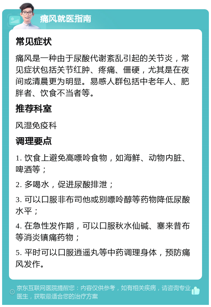 痛风就医指南 常见症状 痛风是一种由于尿酸代谢紊乱引起的关节炎，常见症状包括关节红肿、疼痛、僵硬，尤其是在夜间或清晨更为明显。易感人群包括中老年人、肥胖者、饮食不当者等。 推荐科室 风湿免疫科 调理要点 1. 饮食上避免高嘌呤食物，如海鲜、动物内脏、啤酒等； 2. 多喝水，促进尿酸排泄； 3. 可以口服非布司他或别嘌呤醇等药物降低尿酸水平； 4. 在急性发作期，可以口服秋水仙碱、塞来昔布等消炎镇痛药物； 5. 平时可以口服逍遥丸等中药调理身体，预防痛风发作。