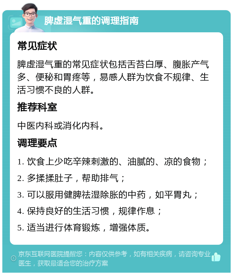 脾虚湿气重的调理指南 常见症状 脾虚湿气重的常见症状包括舌苔白厚、腹胀产气多、便秘和胃疼等，易感人群为饮食不规律、生活习惯不良的人群。 推荐科室 中医内科或消化内科。 调理要点 1. 饮食上少吃辛辣刺激的、油腻的、凉的食物； 2. 多揉揉肚子，帮助排气； 3. 可以服用健脾祛湿除胀的中药，如平胃丸； 4. 保持良好的生活习惯，规律作息； 5. 适当进行体育锻炼，增强体质。