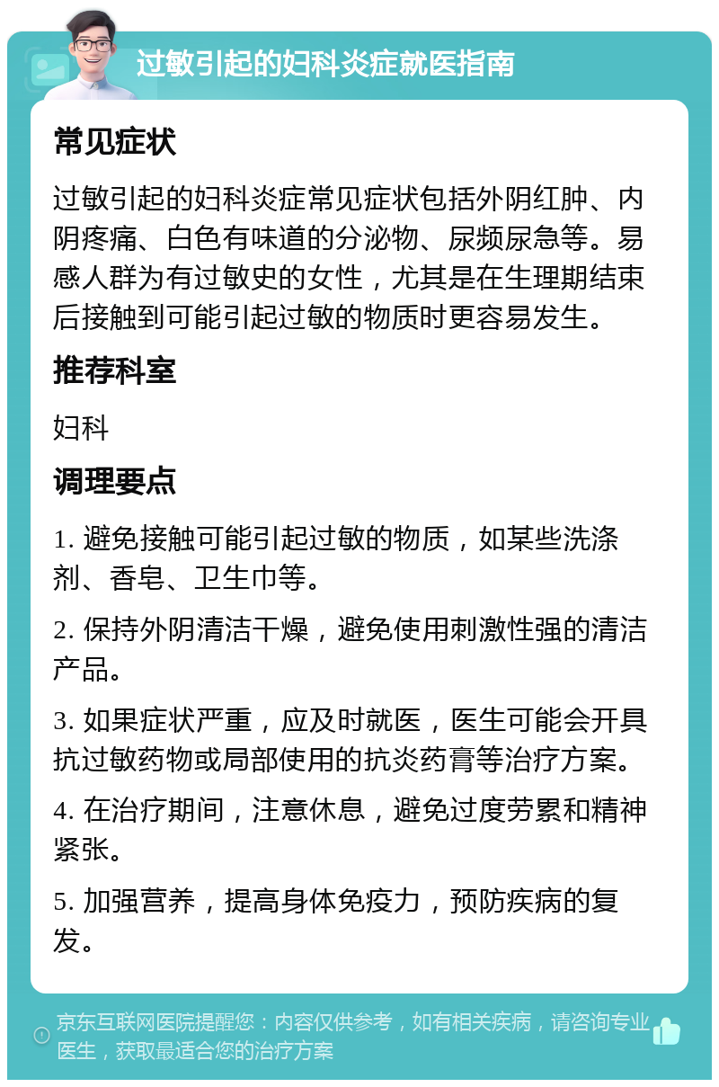 过敏引起的妇科炎症就医指南 常见症状 过敏引起的妇科炎症常见症状包括外阴红肿、内阴疼痛、白色有味道的分泌物、尿频尿急等。易感人群为有过敏史的女性，尤其是在生理期结束后接触到可能引起过敏的物质时更容易发生。 推荐科室 妇科 调理要点 1. 避免接触可能引起过敏的物质，如某些洗涤剂、香皂、卫生巾等。 2. 保持外阴清洁干燥，避免使用刺激性强的清洁产品。 3. 如果症状严重，应及时就医，医生可能会开具抗过敏药物或局部使用的抗炎药膏等治疗方案。 4. 在治疗期间，注意休息，避免过度劳累和精神紧张。 5. 加强营养，提高身体免疫力，预防疾病的复发。