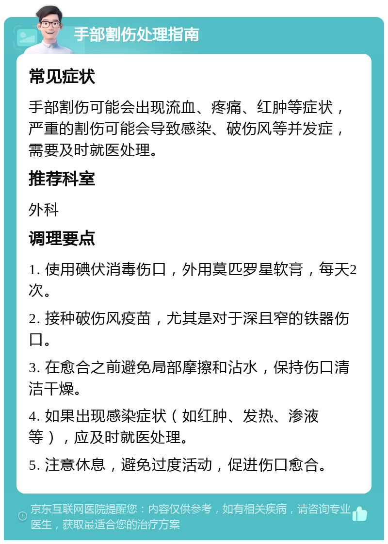 手部割伤处理指南 常见症状 手部割伤可能会出现流血、疼痛、红肿等症状，严重的割伤可能会导致感染、破伤风等并发症，需要及时就医处理。 推荐科室 外科 调理要点 1. 使用碘伏消毒伤口，外用莫匹罗星软膏，每天2次。 2. 接种破伤风疫苗，尤其是对于深且窄的铁器伤口。 3. 在愈合之前避免局部摩擦和沾水，保持伤口清洁干燥。 4. 如果出现感染症状（如红肿、发热、渗液等），应及时就医处理。 5. 注意休息，避免过度活动，促进伤口愈合。