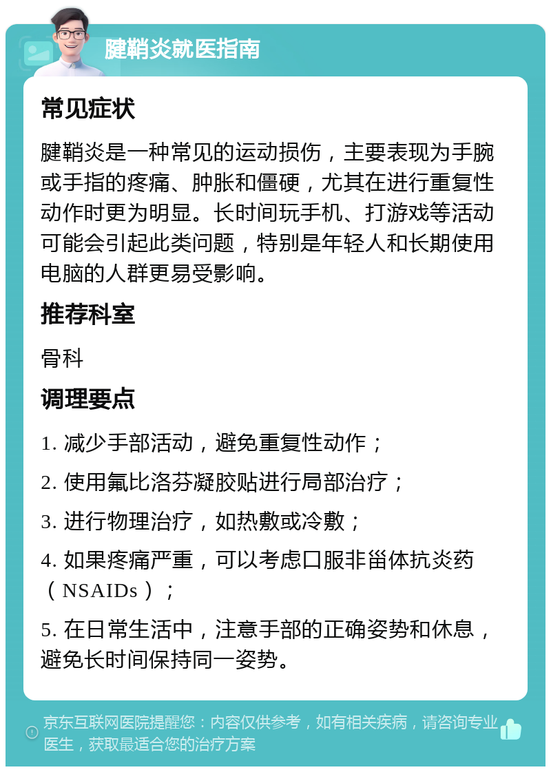 腱鞘炎就医指南 常见症状 腱鞘炎是一种常见的运动损伤，主要表现为手腕或手指的疼痛、肿胀和僵硬，尤其在进行重复性动作时更为明显。长时间玩手机、打游戏等活动可能会引起此类问题，特别是年轻人和长期使用电脑的人群更易受影响。 推荐科室 骨科 调理要点 1. 减少手部活动，避免重复性动作； 2. 使用氟比洛芬凝胶贴进行局部治疗； 3. 进行物理治疗，如热敷或冷敷； 4. 如果疼痛严重，可以考虑口服非甾体抗炎药（NSAIDs）； 5. 在日常生活中，注意手部的正确姿势和休息，避免长时间保持同一姿势。