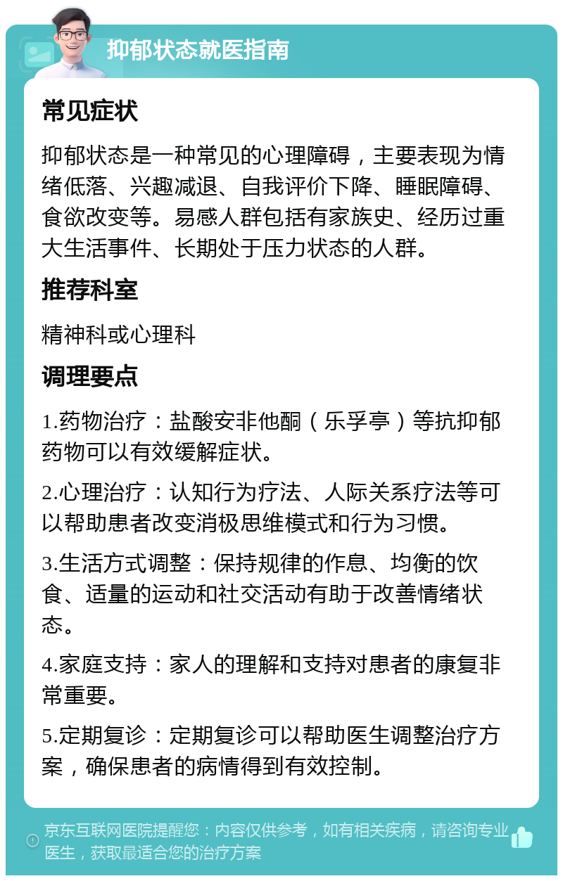 抑郁状态就医指南 常见症状 抑郁状态是一种常见的心理障碍，主要表现为情绪低落、兴趣减退、自我评价下降、睡眠障碍、食欲改变等。易感人群包括有家族史、经历过重大生活事件、长期处于压力状态的人群。 推荐科室 精神科或心理科 调理要点 1.药物治疗：盐酸安非他酮（乐孚亭）等抗抑郁药物可以有效缓解症状。 2.心理治疗：认知行为疗法、人际关系疗法等可以帮助患者改变消极思维模式和行为习惯。 3.生活方式调整：保持规律的作息、均衡的饮食、适量的运动和社交活动有助于改善情绪状态。 4.家庭支持：家人的理解和支持对患者的康复非常重要。 5.定期复诊：定期复诊可以帮助医生调整治疗方案，确保患者的病情得到有效控制。