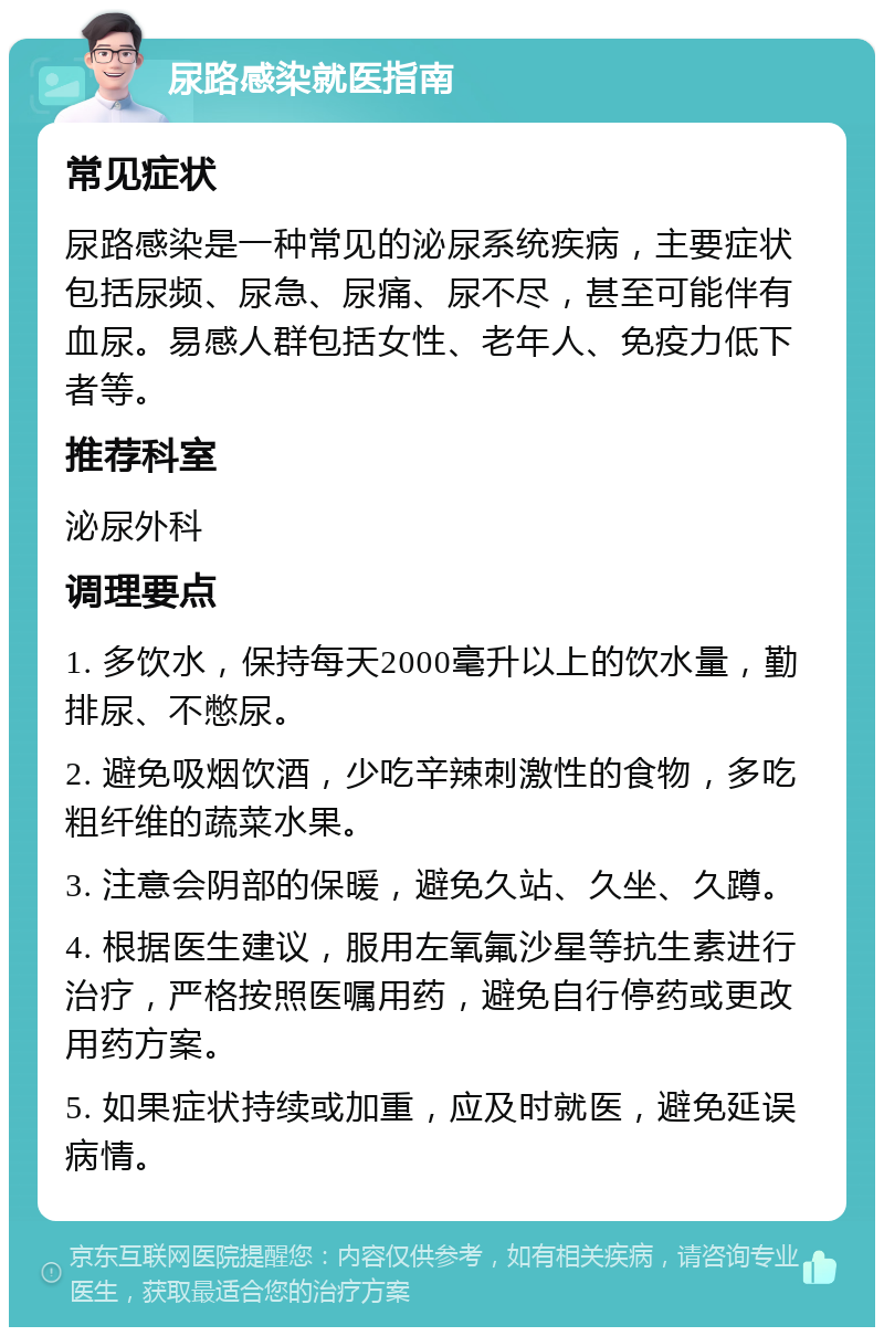 尿路感染就医指南 常见症状 尿路感染是一种常见的泌尿系统疾病，主要症状包括尿频、尿急、尿痛、尿不尽，甚至可能伴有血尿。易感人群包括女性、老年人、免疫力低下者等。 推荐科室 泌尿外科 调理要点 1. 多饮水，保持每天2000毫升以上的饮水量，勤排尿、不憋尿。 2. 避免吸烟饮酒，少吃辛辣刺激性的食物，多吃粗纤维的蔬菜水果。 3. 注意会阴部的保暖，避免久站、久坐、久蹲。 4. 根据医生建议，服用左氧氟沙星等抗生素进行治疗，严格按照医嘱用药，避免自行停药或更改用药方案。 5. 如果症状持续或加重，应及时就医，避免延误病情。