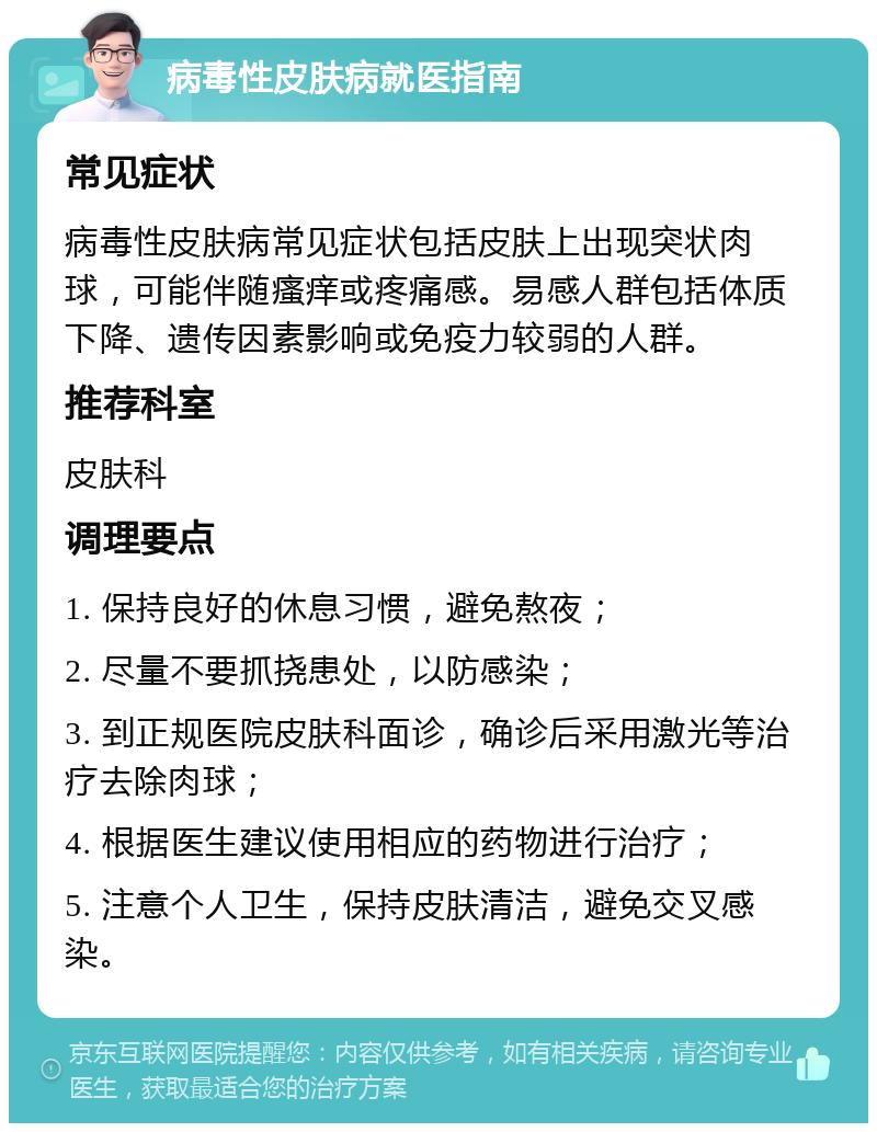 病毒性皮肤病就医指南 常见症状 病毒性皮肤病常见症状包括皮肤上出现突状肉球，可能伴随瘙痒或疼痛感。易感人群包括体质下降、遗传因素影响或免疫力较弱的人群。 推荐科室 皮肤科 调理要点 1. 保持良好的休息习惯，避免熬夜； 2. 尽量不要抓挠患处，以防感染； 3. 到正规医院皮肤科面诊，确诊后采用激光等治疗去除肉球； 4. 根据医生建议使用相应的药物进行治疗； 5. 注意个人卫生，保持皮肤清洁，避免交叉感染。