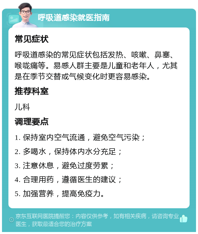 呼吸道感染就医指南 常见症状 呼吸道感染的常见症状包括发热、咳嗽、鼻塞、喉咙痛等。易感人群主要是儿童和老年人，尤其是在季节交替或气候变化时更容易感染。 推荐科室 儿科 调理要点 1. 保持室内空气流通，避免空气污染； 2. 多喝水，保持体内水分充足； 3. 注意休息，避免过度劳累； 4. 合理用药，遵循医生的建议； 5. 加强营养，提高免疫力。