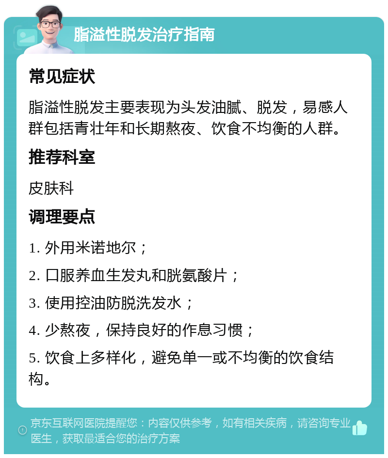 脂溢性脱发治疗指南 常见症状 脂溢性脱发主要表现为头发油腻、脱发，易感人群包括青壮年和长期熬夜、饮食不均衡的人群。 推荐科室 皮肤科 调理要点 1. 外用米诺地尔； 2. 口服养血生发丸和胱氨酸片； 3. 使用控油防脱洗发水； 4. 少熬夜，保持良好的作息习惯； 5. 饮食上多样化，避免单一或不均衡的饮食结构。