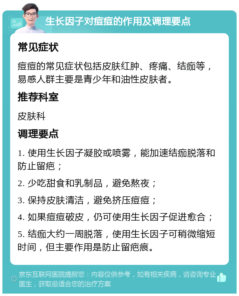 生长因子对痘痘的作用及调理要点 常见症状 痘痘的常见症状包括皮肤红肿、疼痛、结痂等，易感人群主要是青少年和油性皮肤者。 推荐科室 皮肤科 调理要点 1. 使用生长因子凝胶或喷雾，能加速结痂脱落和防止留疤； 2. 少吃甜食和乳制品，避免熬夜； 3. 保持皮肤清洁，避免挤压痘痘； 4. 如果痘痘破皮，仍可使用生长因子促进愈合； 5. 结痂大约一周脱落，使用生长因子可稍微缩短时间，但主要作用是防止留疤痕。