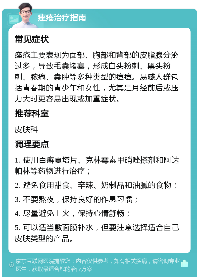 痤疮治疗指南 常见症状 痤疮主要表现为面部、胸部和背部的皮脂腺分泌过多，导致毛囊堵塞，形成白头粉刺、黑头粉刺、脓疱、囊肿等多种类型的痘痘。易感人群包括青春期的青少年和女性，尤其是月经前后或压力大时更容易出现或加重症状。 推荐科室 皮肤科 调理要点 1. 使用百癣夏塔片、克林霉素甲硝唑搽剂和阿达帕林等药物进行治疗； 2. 避免食用甜食、辛辣、奶制品和油腻的食物； 3. 不要熬夜，保持良好的作息习惯； 4. 尽量避免上火，保持心情舒畅； 5. 可以适当敷面膜补水，但要注意选择适合自己皮肤类型的产品。