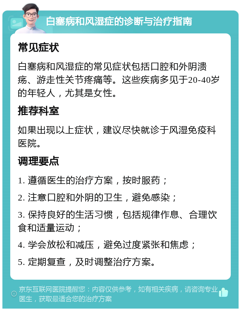 白塞病和风湿症的诊断与治疗指南 常见症状 白塞病和风湿症的常见症状包括口腔和外阴溃疡、游走性关节疼痛等。这些疾病多见于20-40岁的年轻人，尤其是女性。 推荐科室 如果出现以上症状，建议尽快就诊于风湿免疫科医院。 调理要点 1. 遵循医生的治疗方案，按时服药； 2. 注意口腔和外阴的卫生，避免感染； 3. 保持良好的生活习惯，包括规律作息、合理饮食和适量运动； 4. 学会放松和减压，避免过度紧张和焦虑； 5. 定期复查，及时调整治疗方案。