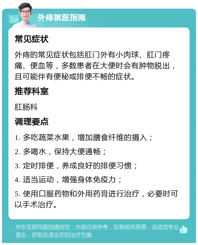 外痔就医指南 常见症状 外痔的常见症状包括肛门外有小肉球、肛门疼痛、便血等，多数患者在大便时会有肿物脱出，且可能伴有便秘或排便不畅的症状。 推荐科室 肛肠科 调理要点 1. 多吃蔬菜水果，增加膳食纤维的摄入； 2. 多喝水，保持大便通畅； 3. 定时排便，养成良好的排便习惯； 4. 适当运动，增强身体免疫力； 5. 使用口服药物和外用药膏进行治疗，必要时可以手术治疗。