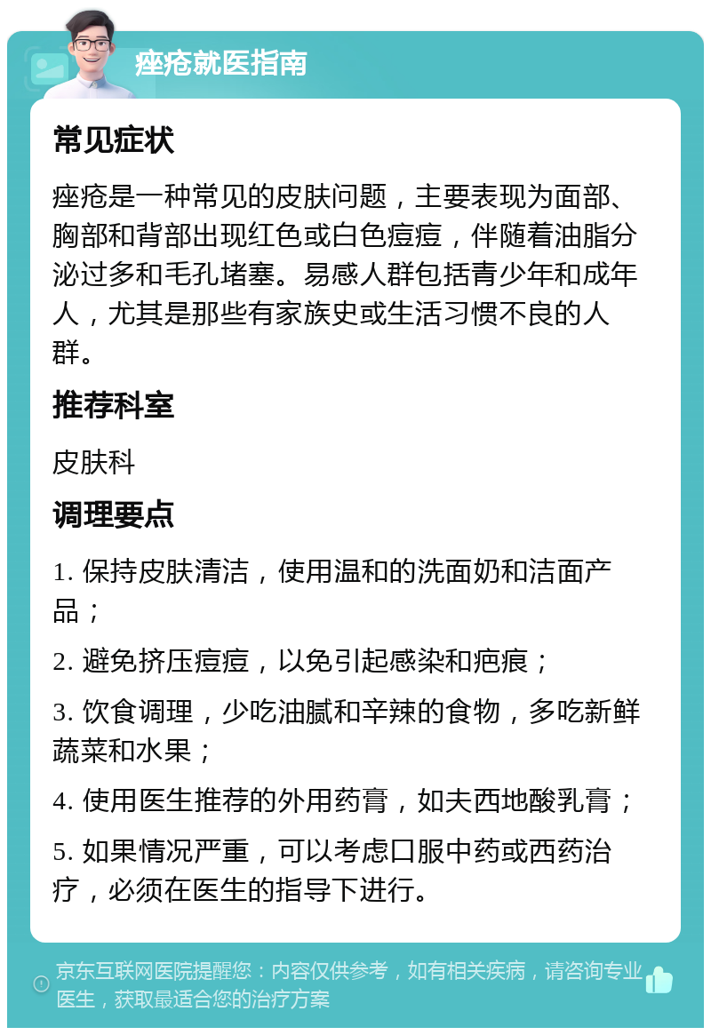 痤疮就医指南 常见症状 痤疮是一种常见的皮肤问题，主要表现为面部、胸部和背部出现红色或白色痘痘，伴随着油脂分泌过多和毛孔堵塞。易感人群包括青少年和成年人，尤其是那些有家族史或生活习惯不良的人群。 推荐科室 皮肤科 调理要点 1. 保持皮肤清洁，使用温和的洗面奶和洁面产品； 2. 避免挤压痘痘，以免引起感染和疤痕； 3. 饮食调理，少吃油腻和辛辣的食物，多吃新鲜蔬菜和水果； 4. 使用医生推荐的外用药膏，如夫西地酸乳膏； 5. 如果情况严重，可以考虑口服中药或西药治疗，必须在医生的指导下进行。