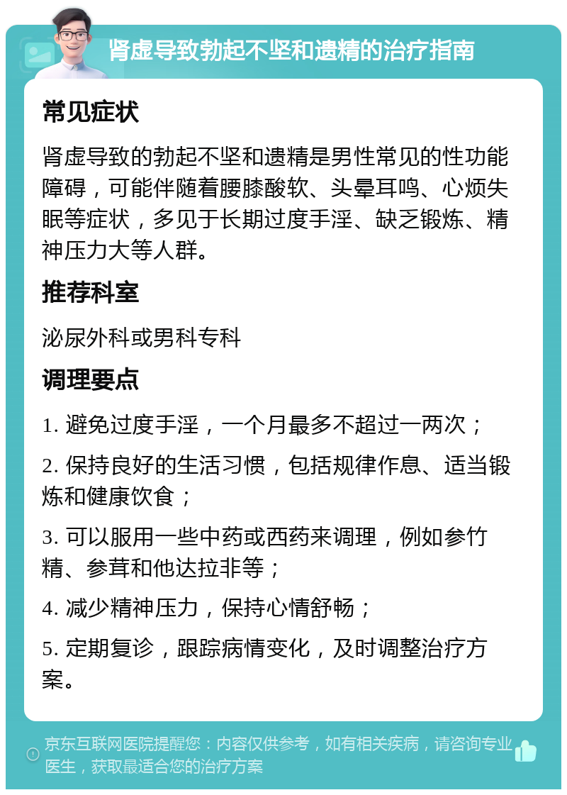 肾虚导致勃起不坚和遗精的治疗指南 常见症状 肾虚导致的勃起不坚和遗精是男性常见的性功能障碍，可能伴随着腰膝酸软、头晕耳鸣、心烦失眠等症状，多见于长期过度手淫、缺乏锻炼、精神压力大等人群。 推荐科室 泌尿外科或男科专科 调理要点 1. 避免过度手淫，一个月最多不超过一两次； 2. 保持良好的生活习惯，包括规律作息、适当锻炼和健康饮食； 3. 可以服用一些中药或西药来调理，例如参竹精、参茸和他达拉非等； 4. 减少精神压力，保持心情舒畅； 5. 定期复诊，跟踪病情变化，及时调整治疗方案。