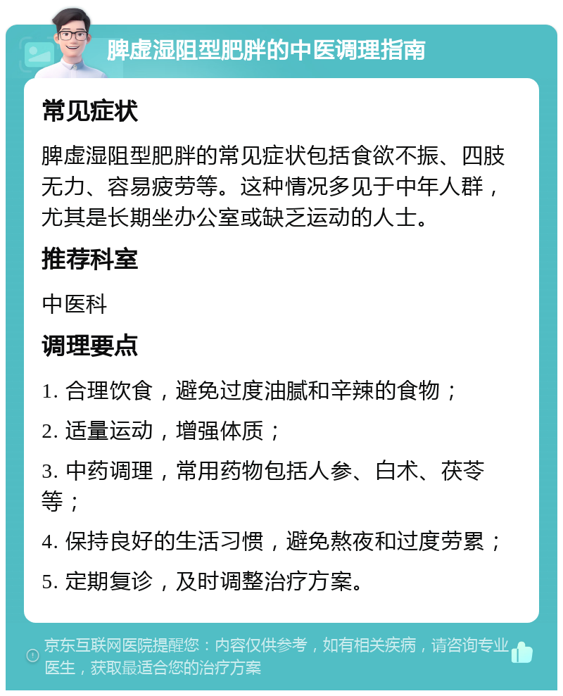 脾虚湿阻型肥胖的中医调理指南 常见症状 脾虚湿阻型肥胖的常见症状包括食欲不振、四肢无力、容易疲劳等。这种情况多见于中年人群，尤其是长期坐办公室或缺乏运动的人士。 推荐科室 中医科 调理要点 1. 合理饮食，避免过度油腻和辛辣的食物； 2. 适量运动，增强体质； 3. 中药调理，常用药物包括人参、白术、茯苓等； 4. 保持良好的生活习惯，避免熬夜和过度劳累； 5. 定期复诊，及时调整治疗方案。