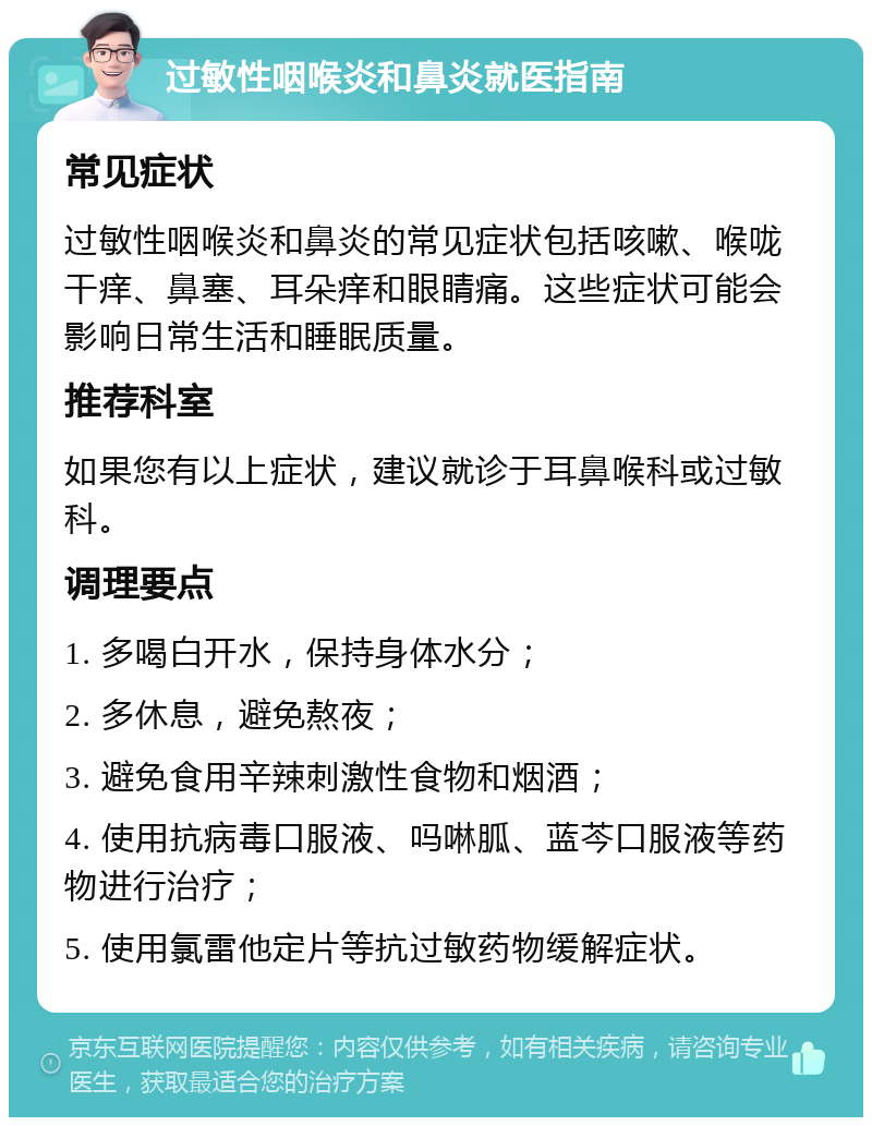 过敏性咽喉炎和鼻炎就医指南 常见症状 过敏性咽喉炎和鼻炎的常见症状包括咳嗽、喉咙干痒、鼻塞、耳朵痒和眼睛痛。这些症状可能会影响日常生活和睡眠质量。 推荐科室 如果您有以上症状，建议就诊于耳鼻喉科或过敏科。 调理要点 1. 多喝白开水，保持身体水分； 2. 多休息，避免熬夜； 3. 避免食用辛辣刺激性食物和烟酒； 4. 使用抗病毒口服液、吗啉胍、蓝芩口服液等药物进行治疗； 5. 使用氯雷他定片等抗过敏药物缓解症状。